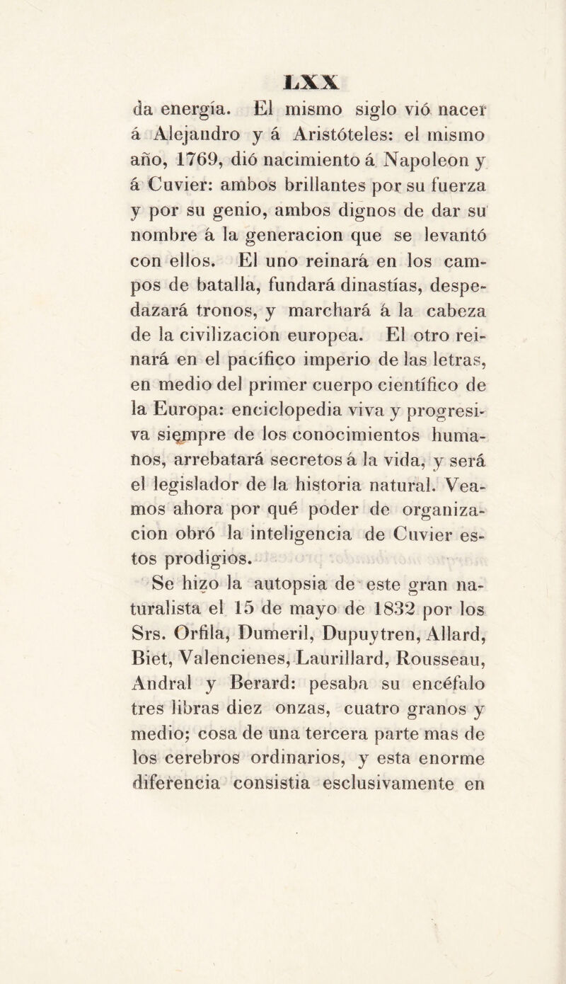 1AX da energía. El mismo siglo vio nacer á Alejandro y á Aristóteles: el mismo año, 1769, dio nacimiento á Napoleón y á Cuvier: ambos brillantes por su fuerza y por su genio, ambos dignos de dar su nombre á la generación que se levantó con ellos. El uno reinara en los cam- pos de batalla, fundará dinastías, despe- dazará tronos, y marchará á la cabeza de la civilización europea. El otro rei- nará en el pacífico imperio de las letras, en medio del primer cuerpo científico de la Europa: enciclopedia viva y progresi- va siempre de los conocimientos huma- nos, arrebatará secretos á la vida, y será el legislador de la historia natural. Vea- mos ahora por qué poder de organiza- ción obró la inteligencia de Cuvier es- tos prodigios. Se hizo la autopsia de este gran na- turalista el 15 de mayo de 1832 por los Srs. Orfila, Dumeril, Dupuytren, Allard, Biet, Valencienes, Laurillard, Rousseau, Andral y Berard: pesaba su encéfalo tres libras diez onzas, cuatro granos y medio; cosa de una tercera parte mas de los cerebros ordinarios, y esta enorme diferencia consistía esclusivamente en