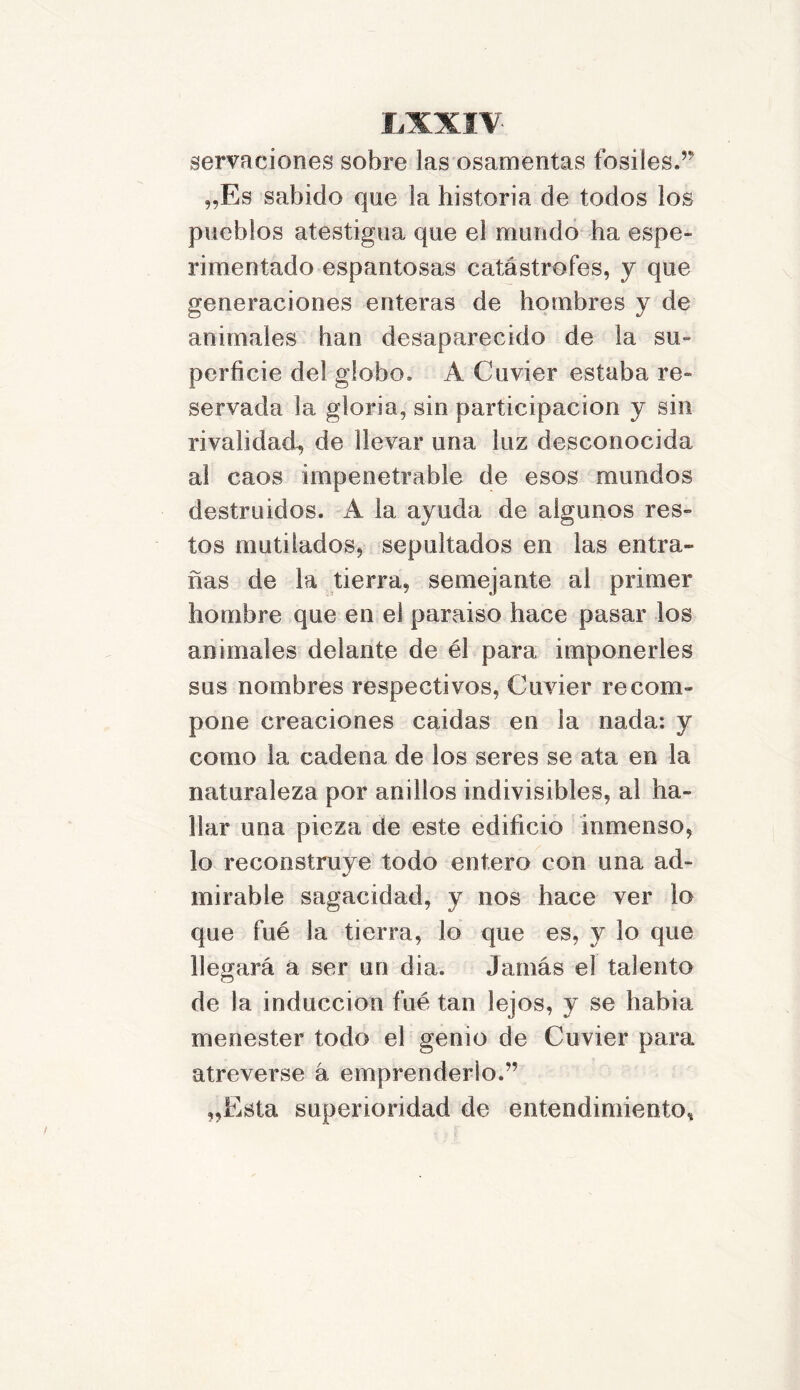 servaciones sobre las osamentas fósiles.’9 „Es sabido que la historia de todos los pueblos atestigua que el mundo ha espe- rimentado espantosas catástrofes, y que generaciones enteras de hombres y de animales han desaparecido de la su- perficie del globo. A Cuvier estaba re» servada la gloria, sin participación y sin rivalidad, de llevar una luz desconocida al caos impenetrable de esos mundos destruidos. A la ayuda de algunos res» tos mutilados, sepultados en las entra- ñas de la tierra, semejante al primer hombre que en el paraiso hace pasar los animales delante de él para imponerles sus nombres respectivos, Cuvier re com- pone creaciones caidas en la nada: y como la cadena de los seres se ata en la naturaleza por anillos indivisibles, al ha- llar una pieza de este edificio inmenso, lo reconstruye todo entero con una ad- mirable sagacidad, y nos hace ver lo que fué la tierra, lo que es, y lo que llegará a ser un dia. Jamás el talento de la inducción fué tan lejos, y se habia menester todo el genio de Cuvier para atreverse á emprenderlo.” „Esta superioridad de entendimiento.