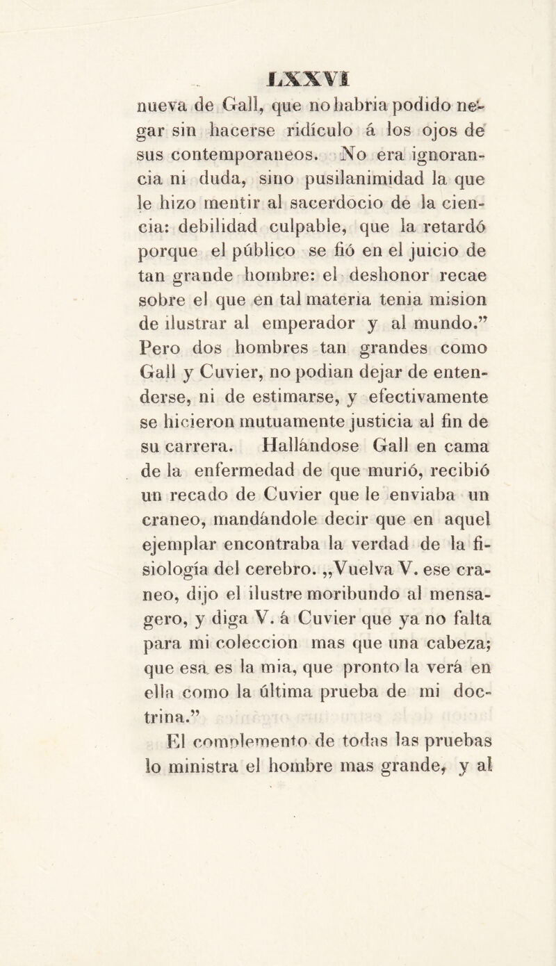 nueva de Cfall, que no habría podido ne- gar sin hacerse ridículo á los ojos de sus contemporáneos. No era ignoran- cia ni duda, sino pusilanimidad la que le hizo mentir al sacerdocio de la cien- cia: debilidad culpable, que 1a. retardó porque el público se fió en el juicio de tan grande hombre: el deshonor recae sobre el que en tal materia tenia misión de ilustrar a! emperador y al mundo.” Pero dos hombres tan grandes como Gal! y Cuvier, no podian dejar de enten- derse, ni de estimarse, y efectivamente se hicieron mutuamente justicia al fin de su carrera. Hallándose Gall en cama de la enfermedad de que murió, recibió un recado de Cuvier que le enviaba un cráneo, mandándole decir que en aquel ejemplar encontraba la verdad de la fi- siología del cerebro. „Vuelva V. ese crá- neo, dijo el ilustre moribundo al mensa- gero, y diga V. á Cuvier que ya no falta para mi colección mas que una cabeza; que esa es la mia, que pronto la verá en ella como la última prueba de mi doc- trina.” El comnlemento de todas las pruebas lo ministra el hombre mas grande, y a!