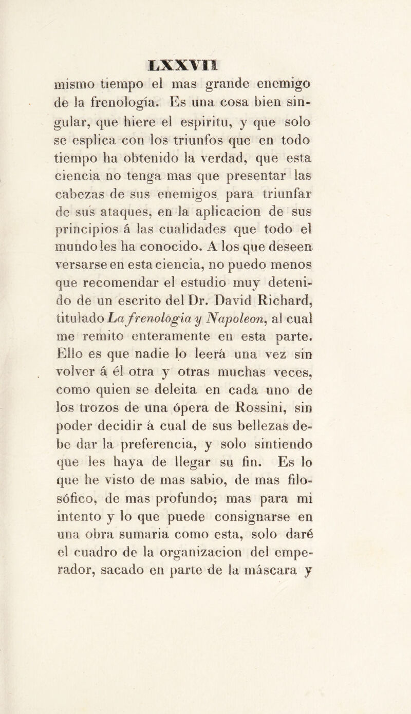 mismo tiempo el mas grande enemigo de la frenología. Es una cosa bien sin- gular, que hiere el espiritu, y que solo se espiica con los triunfos que en todo tiempo ha obtenido la verdad, que esta ciencia no tenga mas que presentar las cabezas de sus enemigos para triunfar de sus ataques, en la aplicación de sus principios á las cualidades que todo el inundóles ha conocido. A los que deseen versarse en esta ciencia, no puedo menos que recomendar el estudio muy deteni- do de un escrito del Dr. David Richard, titulado La frenología y Napoleón, al cual me remito enteramente en esta Darte. I Ello es que nadie lo leerá una vez sin volver á él otra y otras muchas veces, como quien se deleita en cada uno de los trozos de una ópera de Rossini, sin poder decidir á cual de sus bellezas de- be dar la preferencia, y solo sintiendo que les haya de llegar su fin. Es lo que he visto de mas sabio, de mas filo- sófico, de mas profundo; mas para mi intento y lo que puede consignarse en una obra sumaria como esta, solo daré el cuadro de la organización dei empe- rador, sacado en parte de la máscara y