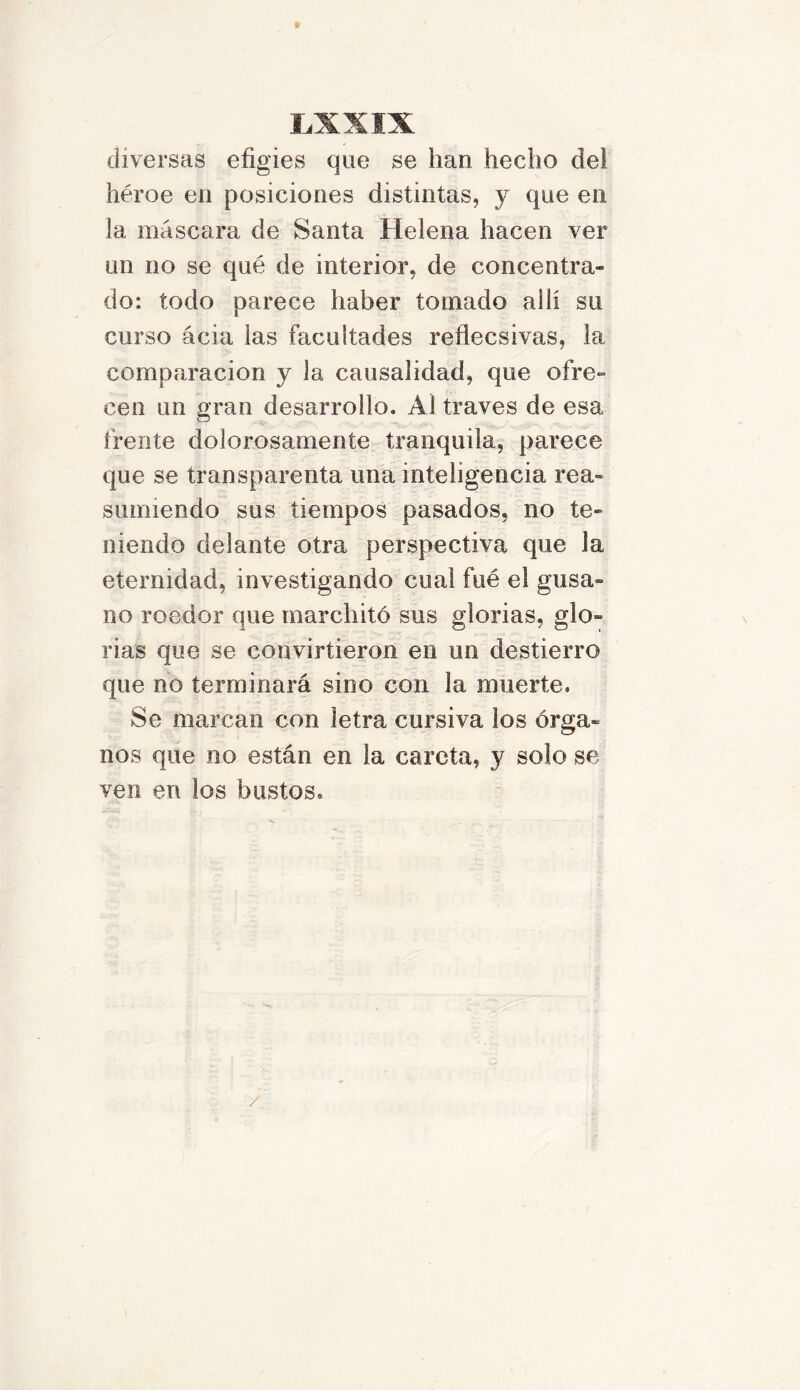 diversas efigies que se han hecho del héroe en posiciones distintas, y que en Ja máscara de Santa Helena hacen ver un no se qué de interior, de concentra- do: todo parece haber tomado ahí su curso ácia las facultades reflecsivas, la comparación y la causalidad, que ofre- cen un gran desarrollo. Al través de esa frente dolorosamente tranquila, parece que se transparenta una inteligencia rea- sumiendo sus tiempos pasados, no te- niendo delante otra perspectiva que la eternidad, investigando cual fué el gusa» no roedor que marchitó sus glorias, glo- rias que se convirtieron en un destierro que no terminará sino con la muerte. Se marcan con letra cursiva los órga- nos que no están en la careta, y solo se ven en los bustos. /