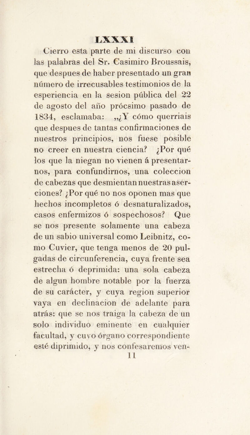 LXXXI Cierro esta parte de mi discurso con las palabras del Sr. Casimiro Broussais, que después de haber presentado un gran número de irrecusables testimonios de la esperieneia en la sesión pública del 22 de agosto del año prócsimo pasado de 1834, esclamaba: „¿Y cómo querríais que después de tantas confirmaciones de nuestros principios, nos fuese posible no creer en nuestra ciencia? ¿Por qué los que la niegan no vienen á presentar- nos, para confundirnos, una colección de cabezas que desmientan nuestras aser- ciones? ¿Por qué no nos oponen mas que hechos incompletos ó desnaturalizados, casos enfermizos ó sospechosos? Que se nos presente solamente una cabeza de un sabio universal como Leibnitz, co- mo Cuvier, que tenga menos de 20 pul- gadas de circunferencia, cuya frente sea estrecha ó deprimida: una sola cabeza de algún hombre notable por la fuerza de su carácter, y cuya región superior vaya en declinación de adelante para atrás: que se nos traiga la cabeza de un solo individuo eminente en cualquier facultad, y cuvo órgano correspondiente esté diprimido, y nos confesaremos ven-