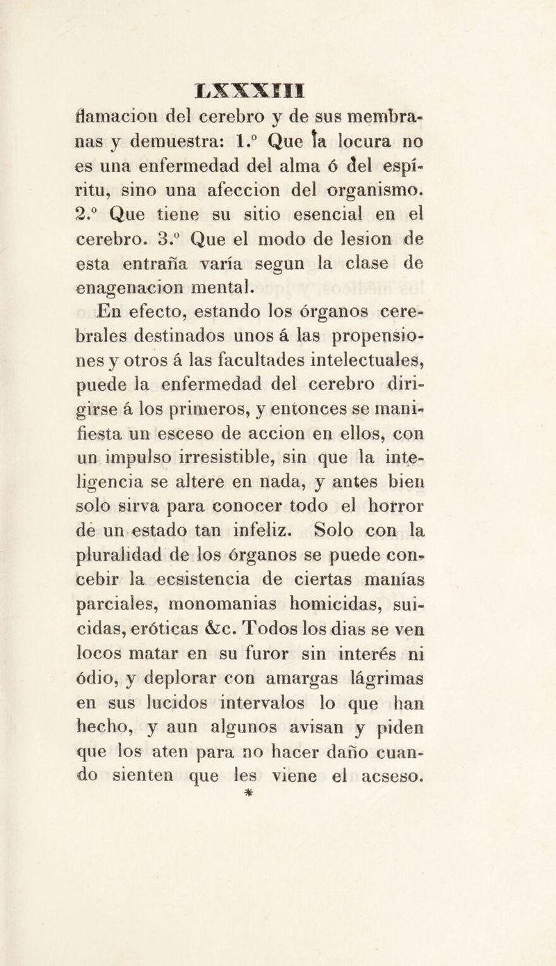 flamacion del cerebro y de sus membra- nas y demuestra: l.° Que la locura no es una enfermedad del alma 6 del espí- ritu, sino una afección del organismo. 2.° Que tiene su sitio esencial en el cerebro. 3.° Que el modo de lesión de esta entraña varía según la clase de enagenacion mental. En efecto, estando los órganos cere- brales destinados unos á las propensio- nes y otros á las facultades intelectuales, puede la enfermedad del cerebro diri- girse á los primeros, y entonces se mani- fiesta un esceso de acción en ellos, con un impulso irresistible, sin que la inte- ligencia se altere en nada, y antes bien solo sirva para conocer todo el horror de un estado tan infeliz. Solo con la pluralidad de los órganos se puede con- cebir la ecsistencia de ciertas manías parciales, monomanías homicidas, sui- cidas, eróticas &c. Todos los dias se ven locos matar en su furor sin interés ni odio, y deplorar con amargas lágrimas en sus lucidos intervalos lo que han hecho, y aun algunos avisan y piden que los aten para no hacer daño cuan- do sienten que les viene el acseso.