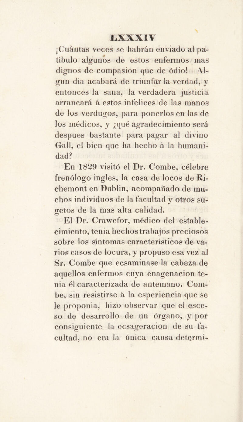 jCuántas veces se habrán enviado ai pa- tíbulo algunos de estos enfermos mas dignos de compasión que de odio! Al- gún dia acabará de triunfarla verdad, y entonces la sana, la verdadera justicia arrancará á estos infelices de las manos de los verdugos, para ponerlos en las de los médicos, y ¿qué agradecimiento será después bastante para pagar al divino Gall, el bien que ha hecho á la humani- dad? En 1829 visitó el Dr. Combe, célebre frenólogo ingles, la casa de locos de Ri- chemont en Dublin, acompañado de mu- chos individuos de la facultad y otros su- getos de la mas alta calidad. El Dr. Crawefor, médico del estable- cimiento, tenia hechos trabajos preciosos sobre los síntomas característicos de va- rios casos de locura, y propuso esa vez al Sr. Combe que ecsaminase la cabeza de aquellos enfermos cuya enagenacion te- nia él caracterizada de antemano. Com- be, sin resistirse á la esperiencia que se le proponía, hizo observar que el esce- so de desarrollo de un órgano, y por consiguiente la ecsageracion de su fa- cultad, no era la única causa determí-