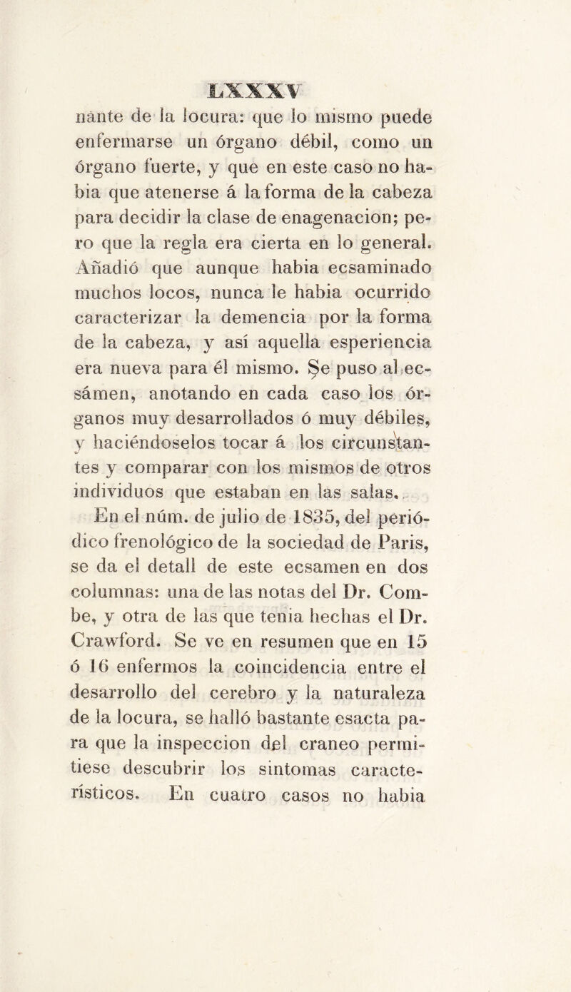 nánte de la locura: que lo mismo puede enfermarse un órgano débil, como un órgano fuerte, y que en este caso no ha- bía que atenerse á la forma de la cabeza para decidir la ciase de enagenacion; pe- ro que la regla era cierta en lo general* Añadió que aunque había ecsaminado muchos locos, nunca le había ocurrido caracterizar la demencia por la forma de la cabeza, y así aquella esperiencia era nueva para él mismo. Se puso al en- sárnen, anotando en cada caso los ór- ganos muy desarrollados ó muy débiles, y haciéndoselos tocar á los circunstan- tes y comparar con los mismos de otros individuos que estaban en las salas. En el núm. de julio de 1835, del perió- dico frenológico de la sociedad de París, se da el detall de este ecsamen en dos columnas: una de las notas del Dr. Com- be, y otra de las que tenia hechas el Dr. Crawford. Se ve en resumen que en 15 ó 16 enfermos la coincidencia entre ei desarrollo del cerebro y la naturaleza de la locura, se halló bastante esacta pa- ra que la inspección de! cráneo permi- tiese descubrir lo.s síntomas caracte- rísticos. En cuatro casos no había