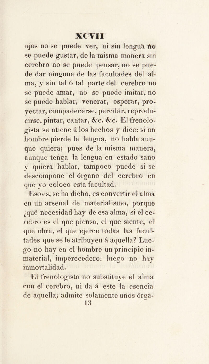 ojos no se puede ver, ni sin lengua ho se puede gustar, de la misma manera sin cerebro no se puede pensar, no se pue- de dar ninguna de las facultades del al- ma, y sin tal ó tal parte del cerebro no se puede amar, no se puede imitar, no se puede hablar, venerar, esperar, pro- yectar, compadecerse, percibir, reprodu- cirse, pintar, cantar, &c. &c. El frenolo- gista se atiene álos hechos y dice: si un hombre pierde la lengua, no habla aun- que quiera; pues de la misma manera, aunque tenga la lengua en estado sano y quiera hablar, tampoco puede si se descompone el órgano del cerebro en que yo coloco esta facultad. Eso es, se ha dicho, es convertir el alma en un arsenal de materialismo, porque ¿qué necesidad hay de esa alma, si el ce- rebro es el que piensa, el que siente, el que obra, el que ejerce todas las facul- tades que se le atribuyen á aquella? Lue- go no hay en el hombre un principio in- material, imperecedero: luego no hay inmortalidad. El frenologista no substituye el alma con el cerebro, ni da á este la esencia de aquella; admite solamente unos órga- 13