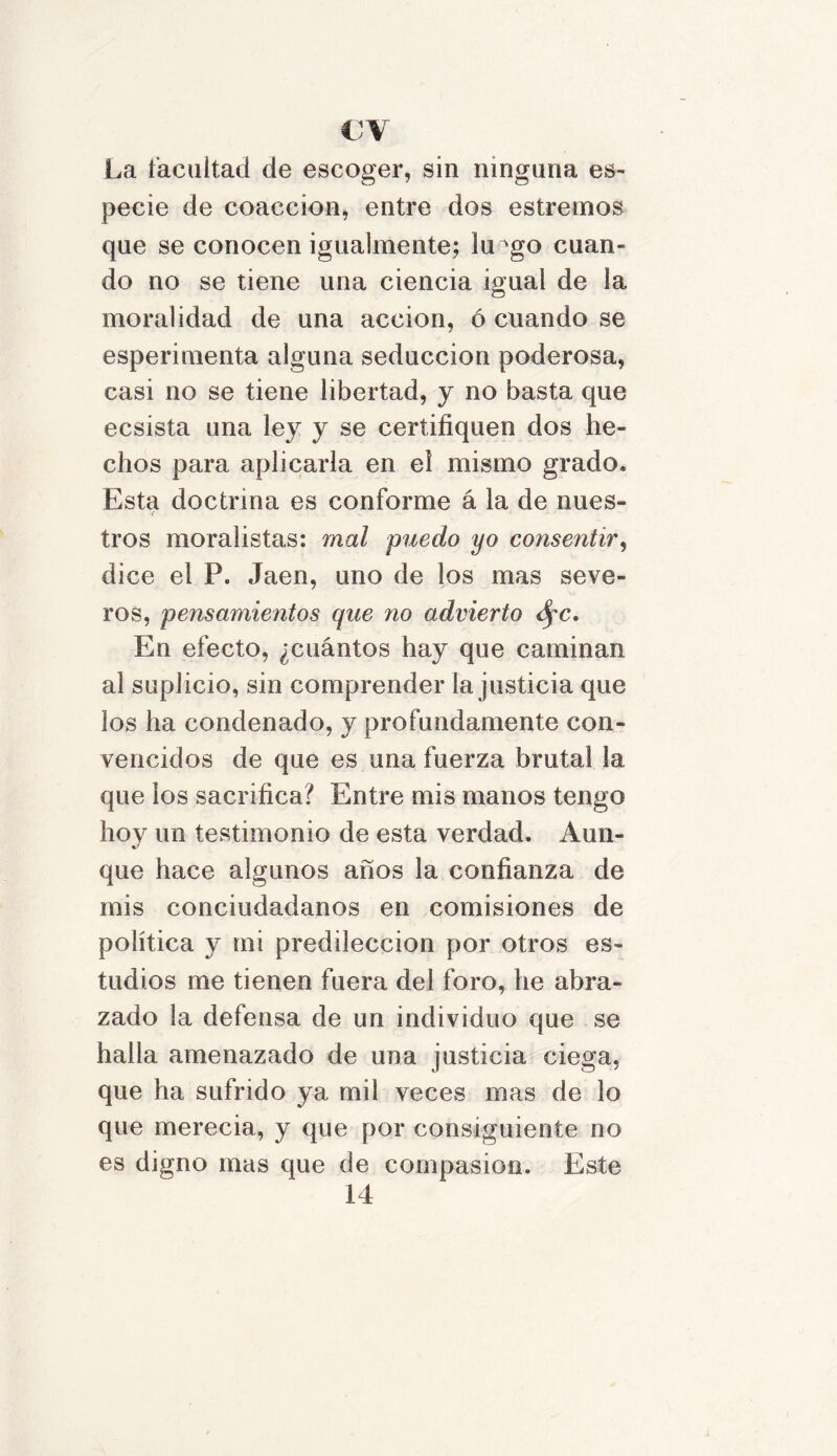 €V La facilitad de escoger, sin ninguna es- pecie de coacción, entre dos estrenaos que se conocen igualmente; lu^go cuan- do no se tiene una ciencia igual de la moralidad de una acción, ó cuando se esperimenta alguna seducción poderosa, casi no se tiene libertad, y no basta que ecsista una ley y se certifiquen dos he- chos para aplicarla en el mismo grado. Esta doctrina es conforme á la de núes- < tros moralistas: mal puedo yo consentir, dice el P. Jaén, uno de los mas seve- ros, pensamientos que no advierto dpc. En efecto, ¿cuántos hay que caminan al suplicio, sin comprender la justicia que los ha condenado, y profundamente con- vencidos de que es una fuerza brutal la que los sacrifica? Entre mis manos tengo hoy un testimonio de esta verdad. Aun- que hace algunos años la confianza de mis conciudadanos en comisiones de política y mi predilección por otros es- tudios me tienen fuera del foro, he abra- zado la defensa de un individuo que se halla amenazado de una justicia ciega, que ha sufrido ya mil veces mas de lo que merecia, y que por consiguiente no es digno mas que de compasión. Este 14