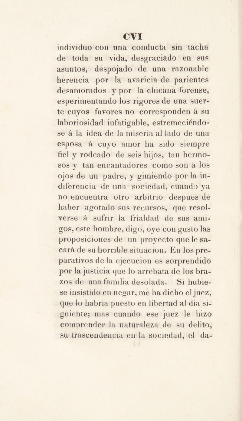 individuo con una conducta sin tacha de toda su vida, desgraciado en sus asuntos, despojado de una razonable herencia por la avaricia de parientes desamorados y por la chicana forense, esperimentando los rigores de una suer- te cuyos favores no corresponden á su laboriosidad infatigable, estremeciéndo- se á la idea de la miseria al lado de una esposa á cuyo amor ha sido siempre fiel y rodeado de seis hijos, tan hermo- sos y tan encantadores como son á los ojos de un padre, y gimiendo por la in- diferencia de una sociedad, cuando ya no encuentra otro arbitrio después de haber agotado sus recursos, que resol- verse á sufrir la frialdad de sus ami- gos, este hombre, digo, oye con gusto las proposiciones de un proyecto que le sa- cará de su horrible situación. En los pre- parativos de la ejecución es sorprendido por la justicia que lo arrebata de los bra- zos de una famdia desolada. Si hubie- se insistido en negar, me ha dicho el juez, que lo habría puesto en libertad al dia si- guiente; mas cuando ese juez le hizo comprender la naturaleza de su delito, su trascendencia en la sociedad, el da-