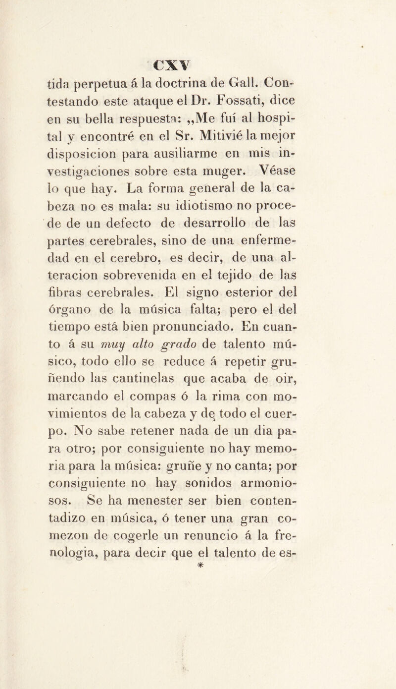 cx\ tída perpetua á la doctrina de Gall. Con- testando este ataque el Dr. Fossati, dice en su bella respuesta: ,,Me fui ai hospi- tal y encontré en el Sr. Mitivié la mejor disposición para ausiliarme en mis in- vestigaciones sobre esta muger. Véase lo que hay. La forma general de la ca- beza no es mala: su idiotismo no proce- de de un defecto de desarrollo de las partes cerebrales, sino de una enferme- dad en el cerebro, es decir, de una al- teración sobrevenida en el tejido de las fibras cerebrales. El signo esterior del órgano de la música falta; pero el del tiempo está bien pronunciado. En cuan- to á su muy alto grado de talento mú- sico, todo ello se reduce á repetir gru- ñendo las cantinelas que acaba de oir, marcando el compás ó la rima con mo- vimientos de la cabeza y de todo el cuer- po. No sabe retener nada de un dia pa- ra otro; por consiguiente no hay memo- ria para la música: gruñe y no canta; por consiguiente no hay sonidos armonio- sos. Se ha menester ser bien conten- tadizo en música, ó tener una gran co- mezón de cogerle un renuncio á la fre- nología, para decir que el talento de es-