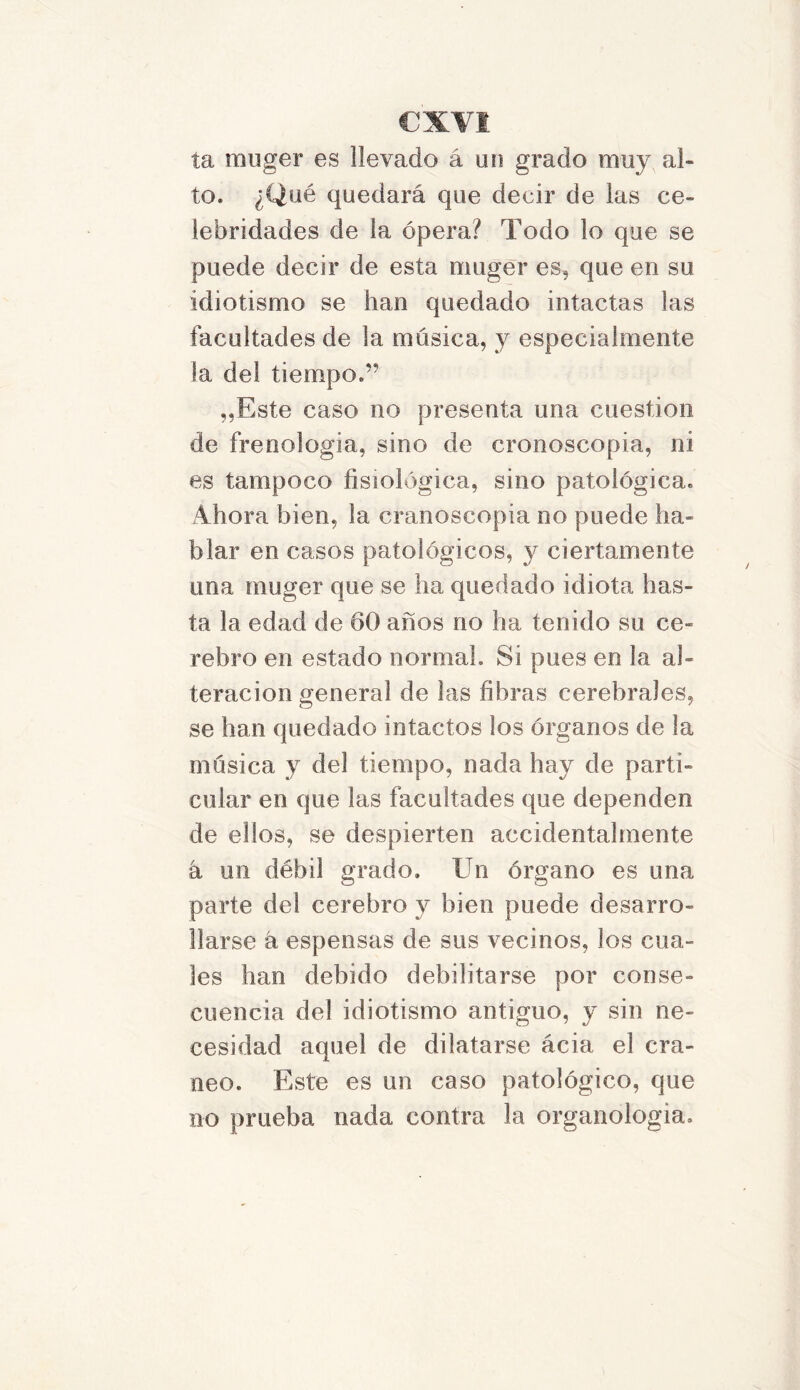 ta muger es llevado á un grado muy al» to. ¿Qué quedará que decir de las ce- lebridades de la ópera? Todo lo que se puede decir de esta muger es, que en su idiotismo se han quedado intactas las facultades de la música, y especialmente la del tiempo.” „Este caso no presenta una cuestión de frenología, sino de cronoscopia, ni es tampoco fisiológica, sino patológica. Ahora bien, la cranoscopia no puede ha- blar en casos patológicos, y ciertamente una muger que se ha quedado idiota has- ta la edad de 60 años no ha tenido su ce- rebro en estado normal. Si pues en la al- teración general de las fibras cerebrales, se han quedado intactos los órganos de la música y del tiempo, nada hay de parti- cular en que las facultades que dependen de ellos, se despierten accidentalmente a un débil grado. Un órgano es una parte del cerebro y bien puede desarro- llarse k espensas de sus vecinos, los cua- les han debido debilitarse por conse- cuencia del idiotismo antiguo, y sin ne- cesidad aquel de dilatarse ácia el crá- neo. Este es un caso patológico, que no prueba nada contra la organologia.