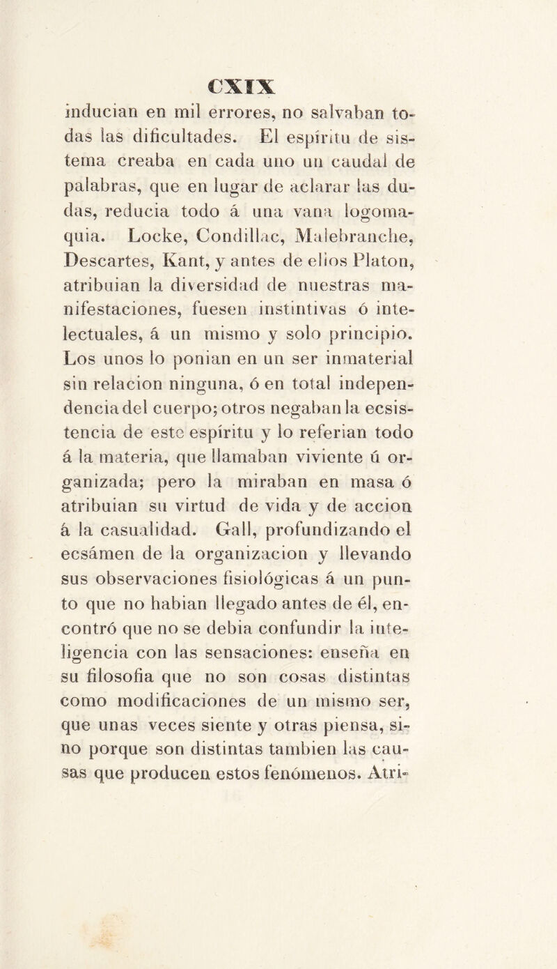 inducían en mil errores, no salvaban to- das fas dificultades. El espíritu de sis- tema creaba en cada uno un caudal de palabras, que en lugar de aclarar las du- das, reduela todo á una vana logoma- quia. Locke, Condillac, Malebranche, Descartes, Kant, y antes de el ios Platón, atribulan la diversidad de nuestras ma- nifestaciones, fuesen instintivas ó inte- lectuales, á un mismo y solo principio. Los unos lo ponian en un ser inmaterial sin relación ninguna, ó en total indepen- dencia del cuerpo;otros negábanla ecsis- tencia de este espíritu y lo referían todo á la materia, que llamaban viviente ú or- ganizada; pero la miraban en masa ó atribulan su virtud de vida y de acción á la casualidad. Gall, profundizando el eesámen de la organización y llevando sus observaciones fisiológicas á un pun- to que no habían llegado antes de é!, en- contró que no se debía confundir la inte- ligencia con las sensaciones: enseña en su filosofía que no son cosas distintas como modificaciones de un mismo ser, que unas veces siente y otras piensa, si- no porque son distintas también las cau- sas que producen estos fenómenos. Atri-