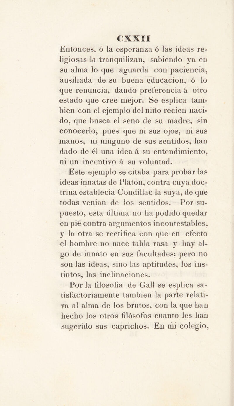 Entonces, ó la esperanza ó las ideas re- ligiosas la tranquilizan, sabiendo ya en su alma lo que aguarda con paciencia, ausiliada de su buena educación, ó lo que renuncia, dando preferencia a otro estado que cree mejor. Se esplica tam- bién con el ejemplo del niño recien naci« do, que busca el seno de su madre, sin conocerlo, pues que ni sus ojos, ni sus manos, ni ninguno de sus sentidos, han dado de él una idea á su entendimiento, ni un incentivo á su voluntad. Este ejemplo se citaba para probar las ideas innatas de Platón, contra cuya doc- trina establecía Condillac la suya, de que todas venían de los sentidos. Por su- puesto, esta ultima no ha podido quedar en pié contra argumentos incontestables, y la otra se rectifica con que en efecto el hombre no nace tabla rasa y hay al- go de innato en sus facultades; pero no son las ideas, sino las aptitudes, los ins- tintos, las inclinaciones. Por la filosofía de Gall se esplica sa- tisfactoriamente también la parte relati- va al alma de los brutos, con la que han hecho los otros filósofos cuanto les han sugerido sus caprichos. En mi colegio.