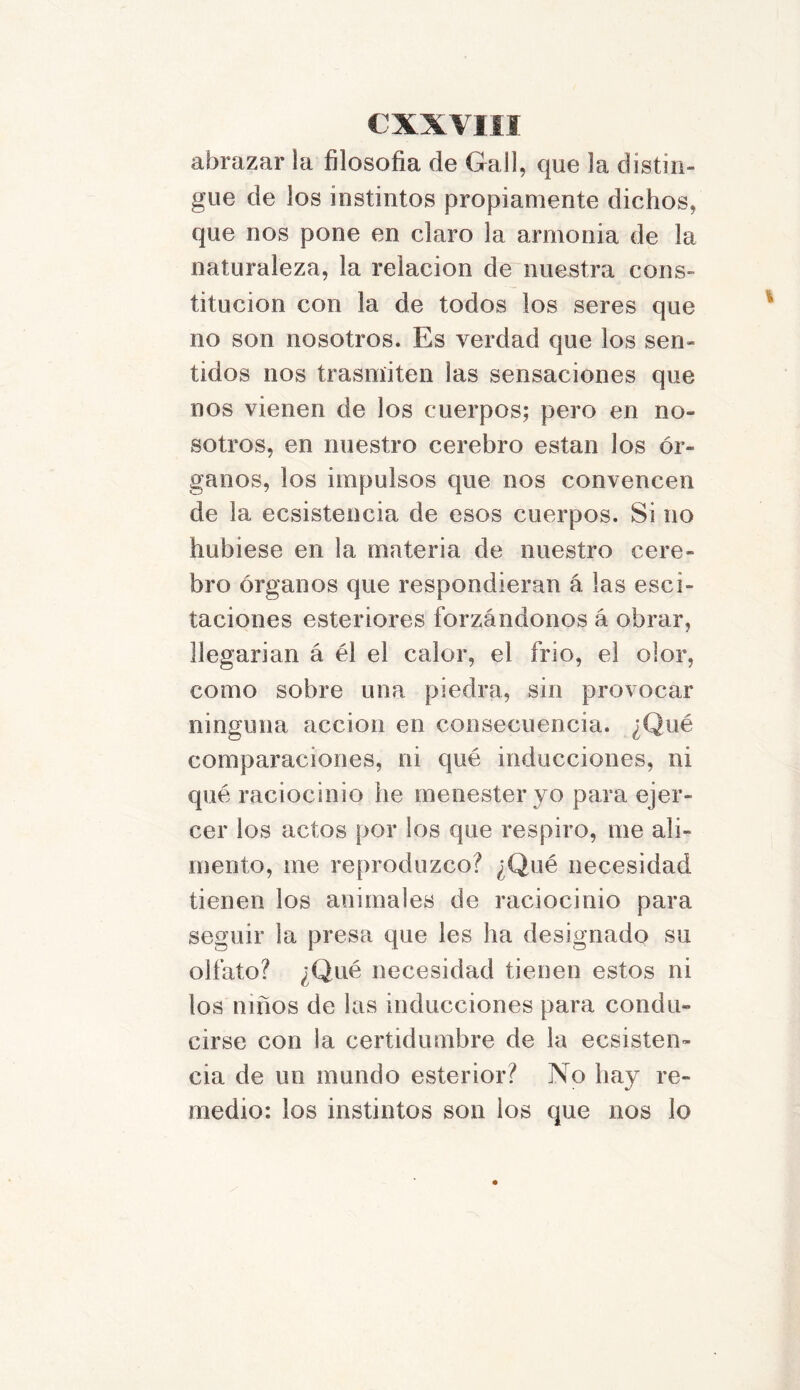 abrazar la filosofía de Gal!, que la distin- gue de los instintos propiamente dichos, que nos pone en claro la armonía de la naturaleza, la relación de nuestra cons- titución con la de todos los seres que no son nosotros. Es verdad que los sen- tidos nos trasmiten las sensaciones que nos vienen de los cuerpos; pero en no- sotros, en nuestro cerebro están los ór- ganos, los impulsos que nos convencen de la ecsistencia de esos cuerpos. Si no hubiese en la materia de nuestro cere- bro órganos que respondieran á las esci- taciones esteriores forzándonos á obrar, llegarían á él el calor, el frío, el olor, como sobre una piedra, sin provocar ninguna acción en consecuencia. ¿Qué comparaciones, ni qué inducciones, ni qué raciocinio he menester yo para ejer- cer los actos por los que respiro, me ali- mento, me reproduzco? ¿Qué necesidad tienen los animales de raciocinio para seguir la presa que les ha designado su olfato? ¿Qué necesidad tienen estos ni los niños de las inducciones para condu- cirse con la certidumbre de la ecsisten- cia de un mundo esterior? No hay re- medio: los instintos son los que nos lo