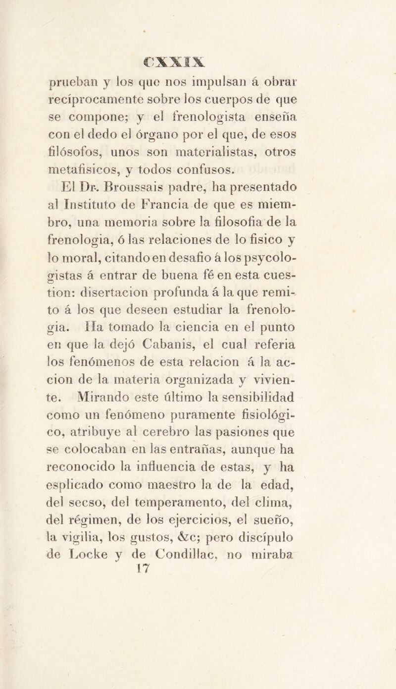 prueban y los que nos impulsan á obrar recíprocamente sobre los cuerpos de que se compone; y el frenologista enseña con el dedo el órgano por el que, de esos filósofos, unos son materialistas, otros metafisicos, y todos confusos. El Dr. Broussais padre, ha presentado al Instituto de Francia de que es miem- bro, una memoria sobre la filosofía de 1a. frenología, ó las relaciones de lo físico y lo moral, citando en desafio á los psycolo- ffistas á entrar de buena fé en esta cues- tion: disertación profunda á laque remi- to á los que deseen estudiar la frenolo- gía. lia tomado la ciencia en el punto en que la dejó Cabanis, el cual referia los fenómenos de esta relación á la ac- ción de la materia organizada y vivien- te. Mirando este último la sensibilidad como un fenómeno puramente fisiológi- co, atribuye al cerebro las pasiones que se colocaban en las entrañas, aunque ha reconocido la influencia de estas, y ha esplicado como maestro la de la edad, del secso, del temperamento, del clima, del régimen, de los ejercicios, el sueño, la vigilia, los gustos, &c; pero discípulo de Locke y de Condillac, no miraba 17