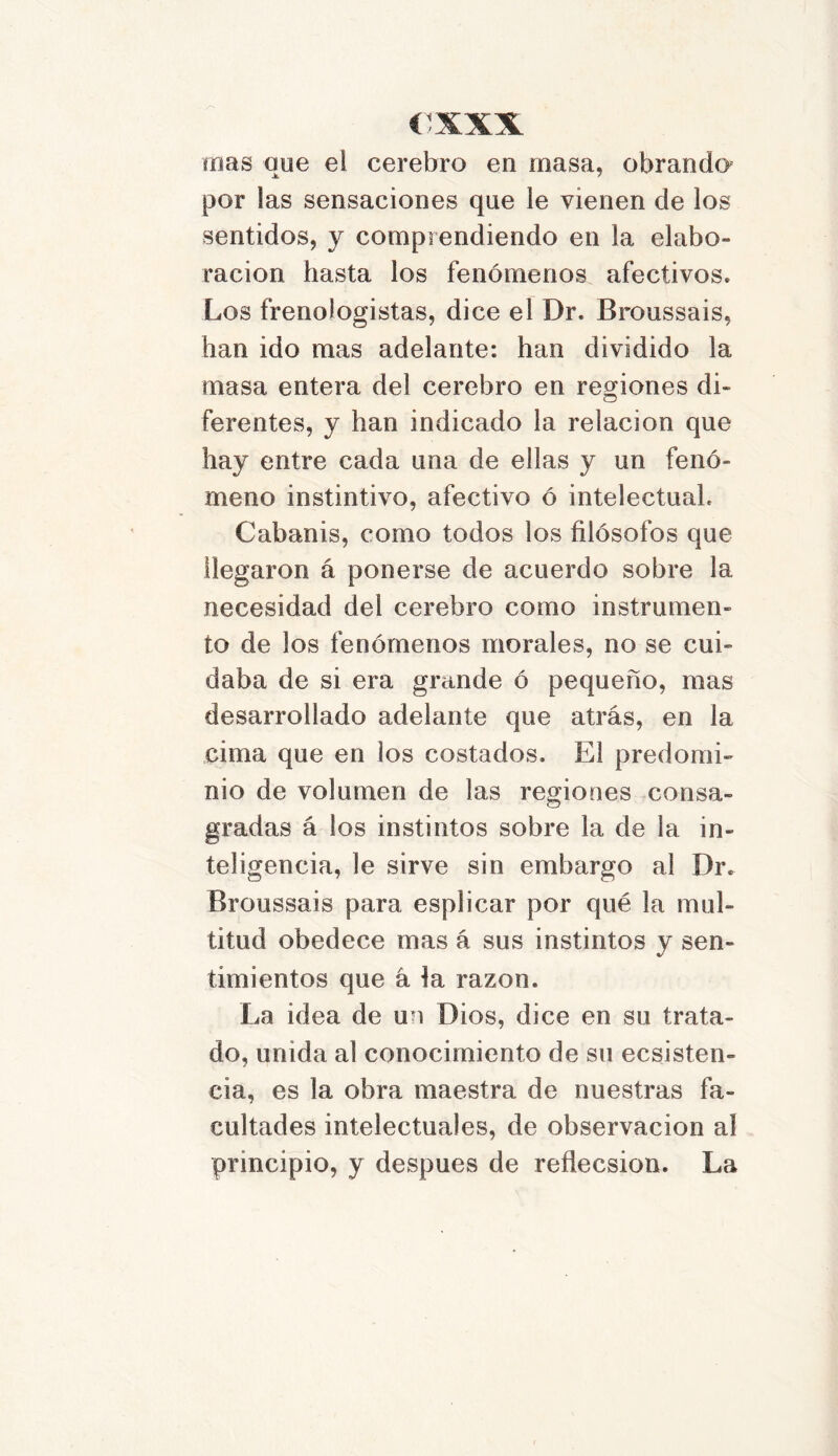 roas que el cerebro en masa, obrando1 por las sensaciones que le vienen de los sentidos, y comprendiendo en la elabo- ración hasta los fenómenos afectivos* Los frenologistas, dice el Dr. Broussais, han ido mas adelante: han dividido la masa entera del cerebro en regiones di- ferentes, y han indicado la relación que hay entre cada una de ellas y un fenó- meno instintivo, afectivo ó intelectual* Cabanis, como todos los filósofos que llegaron á ponerse de acuerdo sobre la necesidad del cerebro como instrumen- to de los fenómenos morales, no se cui- daba de si era grande ó pequeño, mas desarrollado adelante que atrás, en la cima que en los costados. El predomi- nio de volumen de las regiones consa- gradas á los instintos sobre la de la in- teligencia, le sirve sin embargo al Dr. Broussais para esplicar por qué la mul- titud obedece mas á sus instintos y sen- timientos que á la razón. La idea de un Dios, dice en su trata- do, unida al conocimiento de su ecsisten- cia, es la obra maestra de nuestras fa- cultades intelectuales, de observación al principio, y después de reflecsion. La