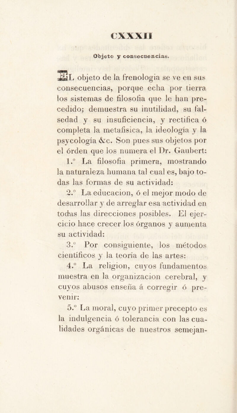 Objeto y consecuencias* mm . JááL objeto de ia frenología se ve en sus consecuencias, porque echa por tierra los sistemas de filosofía que le han pre- cedido; demuestra su inutilidad, su fal- sedad y su insuficiencia, y rectifica ó completa la metafísica, la ideología y la psycología &c. Son pues sus objetos por el orden que los numera el Dr. Gaubert: 1. ° La filosofía primera, mostrando la naturaleza humana tal cual es, bajo to- das las formas de su actividad; 2. ° La educación, ó el mejor modo de desarrollar y de arreglar esa actividad en tod'as las direcciones posibles. El ejer- cicio hace crecer los órganos y aumenta su actividad; 3. ° Por consiguiente, los métodos científicos y la teoría de las artes; 4. ° La religión, cuyos fundamentos muestra en la organización cerebral, y cuyos abusos enseña á corregir ó pre- venir; 5. ° La moral, cuyo primer precepto es la indulgencia ó tolerancia con las cua- lidades orgánicas de nuestros semejan-