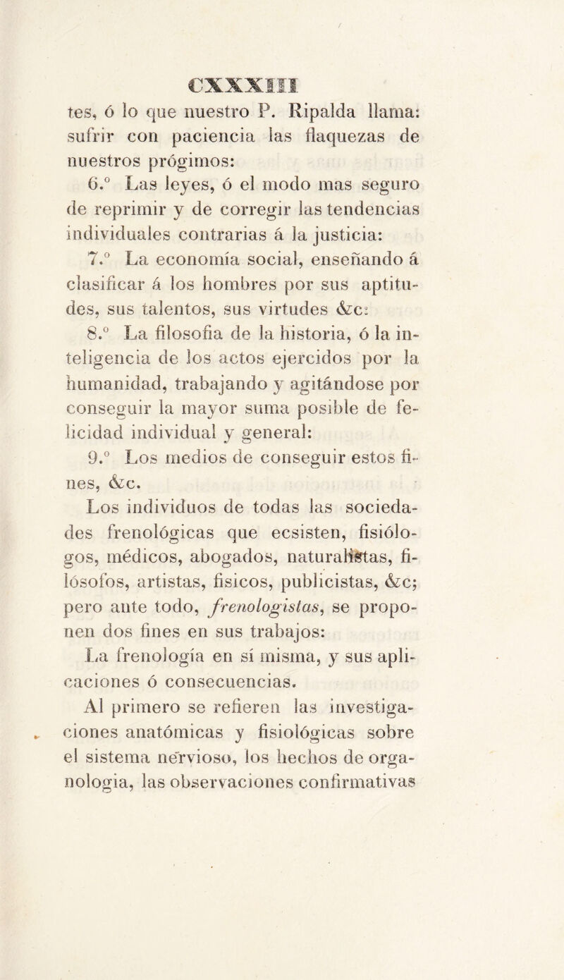 tes, ó lo que nuestro P. Ripalda llama: sufrir con paciencia las flaquezas de nuestros prógimos: 6. ° Las leyes, ó el modo mas seguro de reprimir y de corregir las tendencias individuales contrarías á la justicia: 7. ° La economía social, enseñando á clasificar á los hombres por sus aptitu- des, sus talentos, sus virtudes <S¿c: 8. ° La filosofía de la historia, ó la in- teligencia de los actos ejercidos por la humanidad, trabajando y agitándose por conseguir la mayor suma posible de fe- licidad individual y general: 9. ° Los medios de conseguir estos fi- nes, &c. Los individuos de todas las socieda- des frenológicas que ecsisten, fisiólo- gos, médicos, abogados, naturalistas, fi- lósofos, artistas, físicos, publicistas, &c; pero ante todo, frenologislas, se propo- nen dos fines en sus trabajos: La frenología en sí misma, y sus apli- caciones ó consecuencias. Al primero se refieren las investiga- ciones anatómicas y fisiológicas sobre el sistema nervioso, los hechos de orga- nologia, las observaciones confirmativas