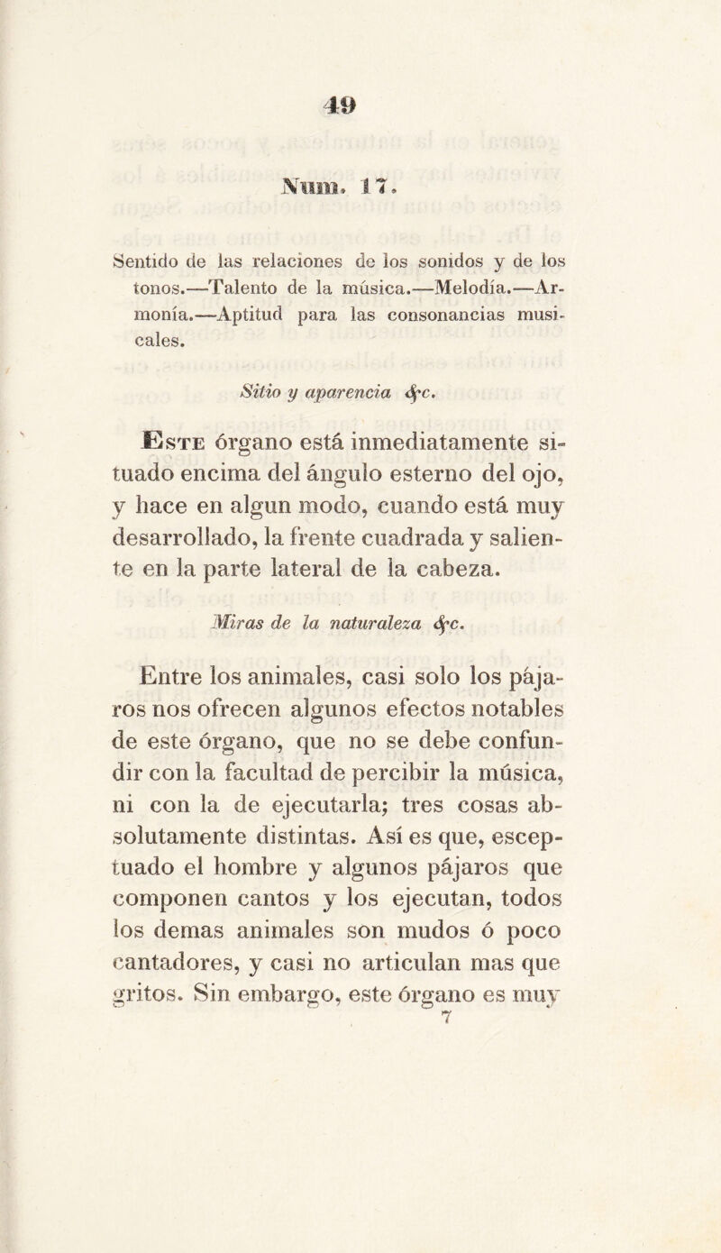 Num. 17. Sentido de ias relaciones de los sonidos y de los tonos.—Talento de la música.—Melodía.—Ar- monía.—Aptitud para las consonancias musi- cales. Sitio y apar encía <Spc. E ste órgano está inmediatamente si- tuado encima dei ángulo estenio del ojo, y hace en algnn modo, coando está muy desarrollado, la frente cuadrada y salien- te en la parte lateral de la cabeza. Miras de la naturaleza ópc. Entre los animales, casi solo los pája- ros nos ofrecen algunos efectos notables de este órgano, que no se debe confun- dir con la facultad de percibir la música, ni con la de ejecutarla; tres cosas ab- solutamente distintas. Así es que, escep- tuado el hombre y algunos pájaros que componen cantos y los ejecutan, todos los demas animales son mudos ó poco cantadores, y casi no articulan mas que gritos. Sin embargo, este órgano es muy 7