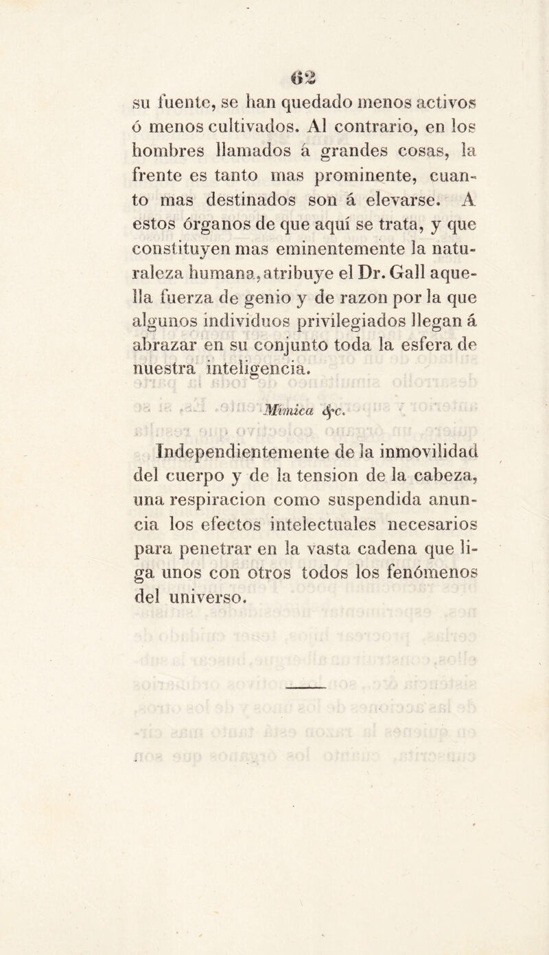 su fuente, se han quedado menos activos ó menos cultivados. Al contrario, en los hombres llamados á grandes cosas, la frente es tanto mas prominente, cuan-» to mas destinados son á elevarse. A estos órganos de que aquí se trata, y que constituyen mas eminentemente la natu- raleza humana,atribuye el Dr. Gall aque- lla fuerza de genio y de razón por la que algunos individuos privilegiados llegan á abrazar en su conjunto toda la esfera de nuestra inteligencia. • i» . * : ■ ¿ 8 •» .« •' { / ' ' > ¿ V ; Mímica Independientemente de la inmovilidad del cuerpo y de la tensión de la cabeza, una respiración como suspendida anun- cia los efectos intelectuales necesarios para penetrar en la vasta cadena que li- ga unos con otros todos los fenómenos del universo.