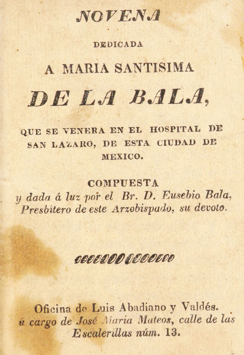 DEDICADA A MARIA SANTISIMA DE LA BALA, QUE SE VENERA EN EL HOSPITAL HE SAN LAi^AllO, DE ESTA CIUDAD DE MEXICO. COMPUESTA y dada á luz por el Br. D. Ensebio BaJa^ Presbítero de este Arzobispado, su devoto. Oficina de Luis Abadiano y Valdés. k cargo de José .María Mateos^ calle de las Escalerillas núm, 13.