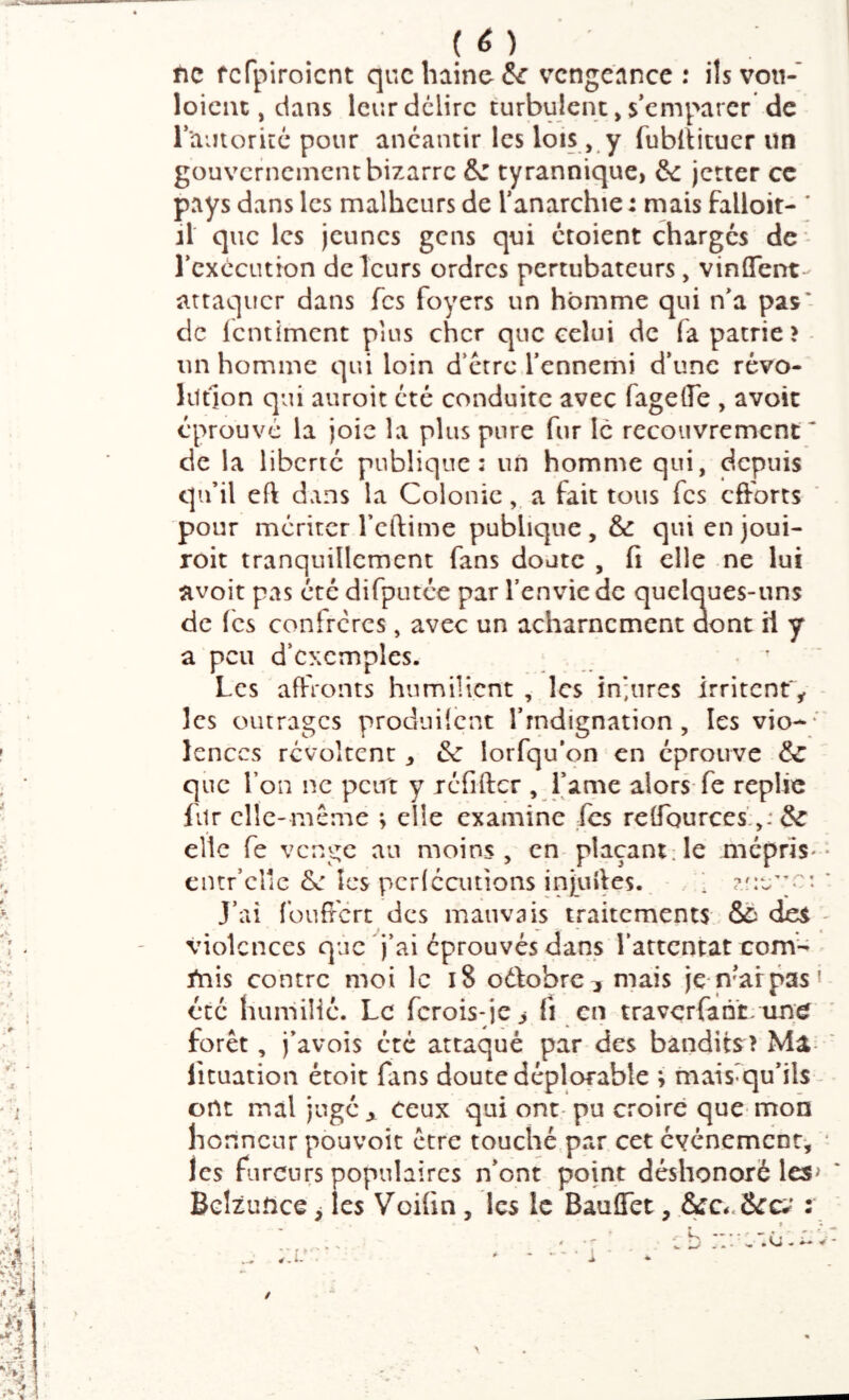 /: J '{' V.; 1 I ( è ) fie fcfpiroicnt quchiino^^ vengeance : ils von- loicnt, dans leur délire turbulent, s’emparer de rtunoriLC pour anéantir les lois , y fublîituer un gouvernement bizarre &z tyrannique, &: jetter ce pays dans les malheurs de l’anarchie : mais falloir- ’ il que les jeunes gens qui croient charges de* l’exécution de leurs ordres pertubateurs, vinûTent- attaquer dans Tes foyers un homme qui n’a pas' dc Icntiment plus cher que celui de fa patrie? - un homme qui loin d’étre l’ennemi d’une révo- liltlon qui auroit été conduite avec fageire , avoic éprouve la joie la plus pure fur le recouvrement* de la liberté publique: un homme qui, depuis qu’il eft dans la Coloniea fait tous fes efforts pour merirer l’cftime publique, & qui en joui- roit tranquillement fans doute , fi elle ne lui avoit pas été difputée par l’envie de quelques-uns de (es confrères, avec un acharnement aont il y a peu d’exemples. ; * ' Les affronts humilient , les in;iires irritent'^ - les outrages prodnücnt l’rndignation, les vio- ' lenccs révoltent ^ & lorfqu’on en éprouve & que l’on ne peut y icfiftcr , Lame alors-fe replie fur elle-même ; elle examine fes rclTQurces',,: & elle fe venge au moins, en plaçant;le meprîS'- cntr’cllc Se les pcrlcaitions injufics. ‘ * J’ai (’ouffcrc des mauvais traitements &ù des ' violences que j’ai éprouvés dans l’attentat corn- fnis contre moi le i8 oélobrc;, mais je n’arpas' été humilie. Le ferois-je > fi en travcr{an‘t/un;e forêt, j’avois été attaqué par-des bandits? Ma- ‘ lituation étoit fans doute déplofable ; mais^qu’ils- ont mal juge^ ceux qui ont-pu croire que* mon ho nnenr pouvoir être touché.par cet événement, ‘ les fureurs populaires n’ont point déshonoré les> Belzuftce ^ les Voifin, les le BaulTet, &c*<8cc;^ : s *•