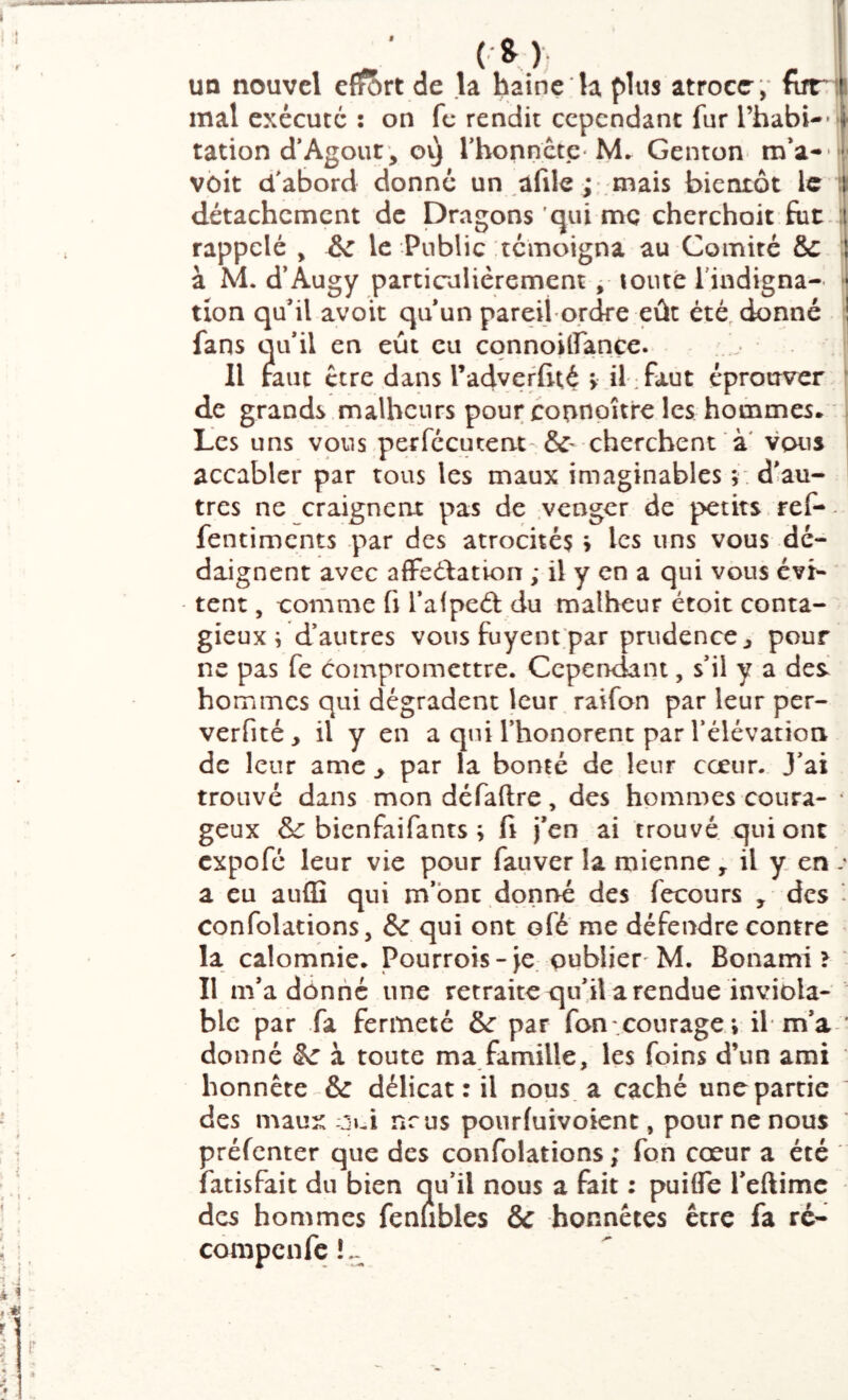 T UQ nouvel eflf?)rt de la bainç 'la plus atroce , funi mal exécuté : on fc rendit cependant fur l’habi-»» ration d*Agour^ ovj rhonnctc-M. Genton m’a- K- voit d^abord donné un afile ; mais bientôt le { détachement de Dragons 'qui me cherchait ftit. ; rappelé , le Public témoigna au Comité &C ; à M. d’Augy particulièrement ^ toute l'indigna- [ tion quil avoir qu un pareifordre eût été, donné î fans qu*il en eût eu cqnnoiffançe. Il mut ctre dans radveffité > ü :faut éprouver | de grands malheurs pour connpîtrc les hommes* Les uns vous,perfccutent-cherchent à' vous accabler par tous les maux imaginables r d'au- tres ne craignent pas de venger de petits, ref- fentiments par des atrocité? > les uns vous dé- daignent avec affeélation ; il y en a qui vous évi- tent , comme fi l’afpeâ: du malheur étoit conta- gieux i d’autres vous fuyent;par prudence ^ pour ne pas fe compromettre. Cependant, s'il y a des. hommes qui dégradent leur raifon par leur per- verfité, il y en a qui l’honorent par l’élévation de leur ame ^ par la bonté de leur coeur. J’ai trouvé dans mon défaftre, des hommes coura- • geux & bienfaifants ; fi j’en ai trouvé qui ont expofe leur vie pour fauver la mienne , il y. en .• a eu auffi qui m’ont doni>é des fecours , des - confolations, & qui ont ofé me défendre contre la calomnie. Pourrois-je. oublier'M. Bonami > Il m'a dônné une retraite qu'il a rendue inviola- ble par fa fermeté & par fan .courage » il m’a * donné à toute ma famille, les foins d’un ami honnête & délicat: il nous a caché une partie ' des maux Oui nrus pourfuivoient, pour ne nous préfenter que des confolations; fon cœur a été fatisfait du bien qu’il nous a fait : puifle l'eftimc des hommes fenlibles & honnêtes être fa ré- compenfe!^^ è