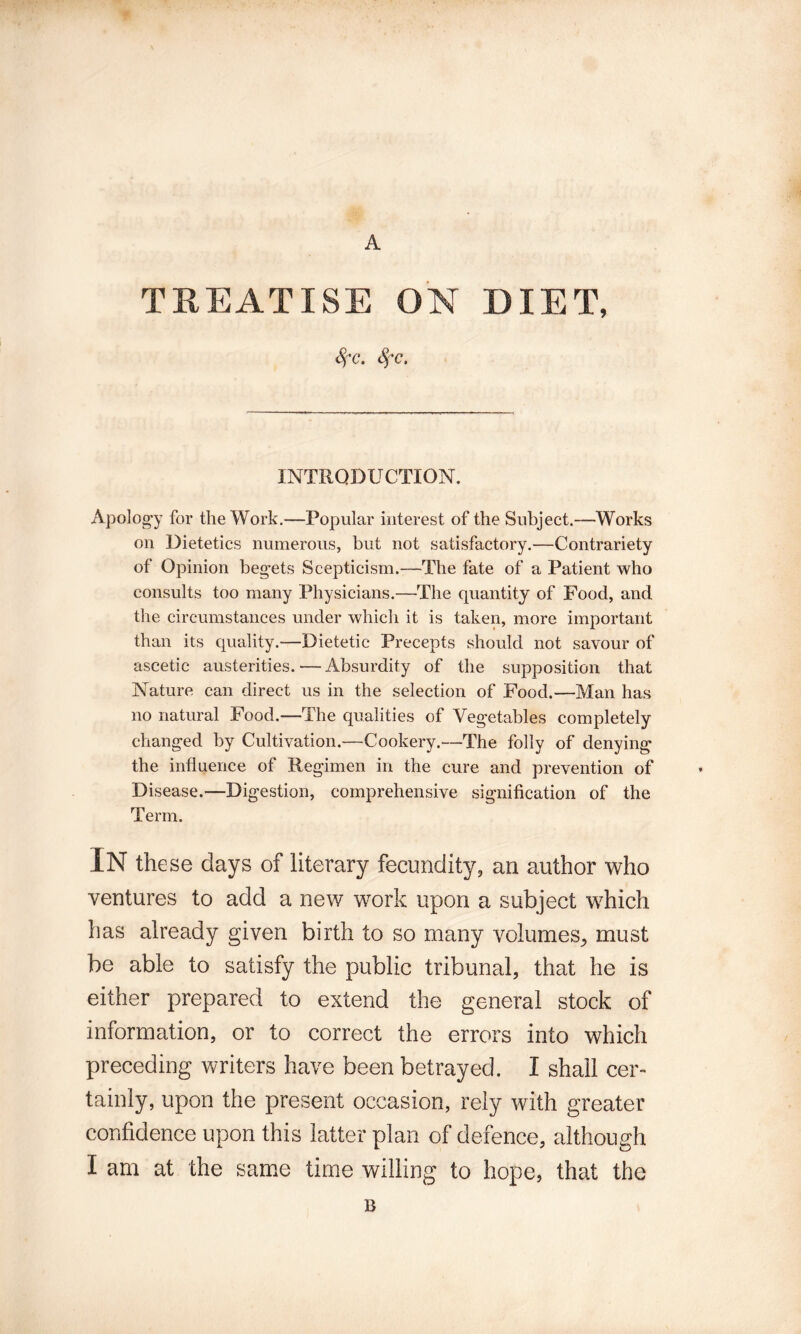 A TREATISE ON DIET, ^c. INTRODUCTION. xYpolog'y for the Work.—Popular interest of the Subject.—Works on Dietetics numerous, but not satisfactory.—Contrariety of Opinion begets Scepticism.—The fate of a Patient who consults too many Physicians.—The quantity of Food, and the circumstances under which it is taken, more important than its quality.—Dietetic Precepts should not savour of ascetic austerities. — Absurdity of the supposition that Nature can direct us in the selection of Food.—Man has no natural Food.—The qualities of Vegetables completely changed by Cultivation.—Cookery.—The folly of denying the influence of Regimen in the cure and prevention of Disease.—Digestion, comprehensive signification of the Term. In these days of literary fecundity, an author who ventures to add a new work upon a subject which has already given birth to so many volumes^ must be able to satisfy the public tribunal, that he is either prepared to extend the general stock of information, or to correct the errors into which preceding writers have been betrayed. I shall cer¬ tainly, upon the present occasion, rely with greater confidence upon this latter plan of defence, although I am at the same time willing to hope, that the B