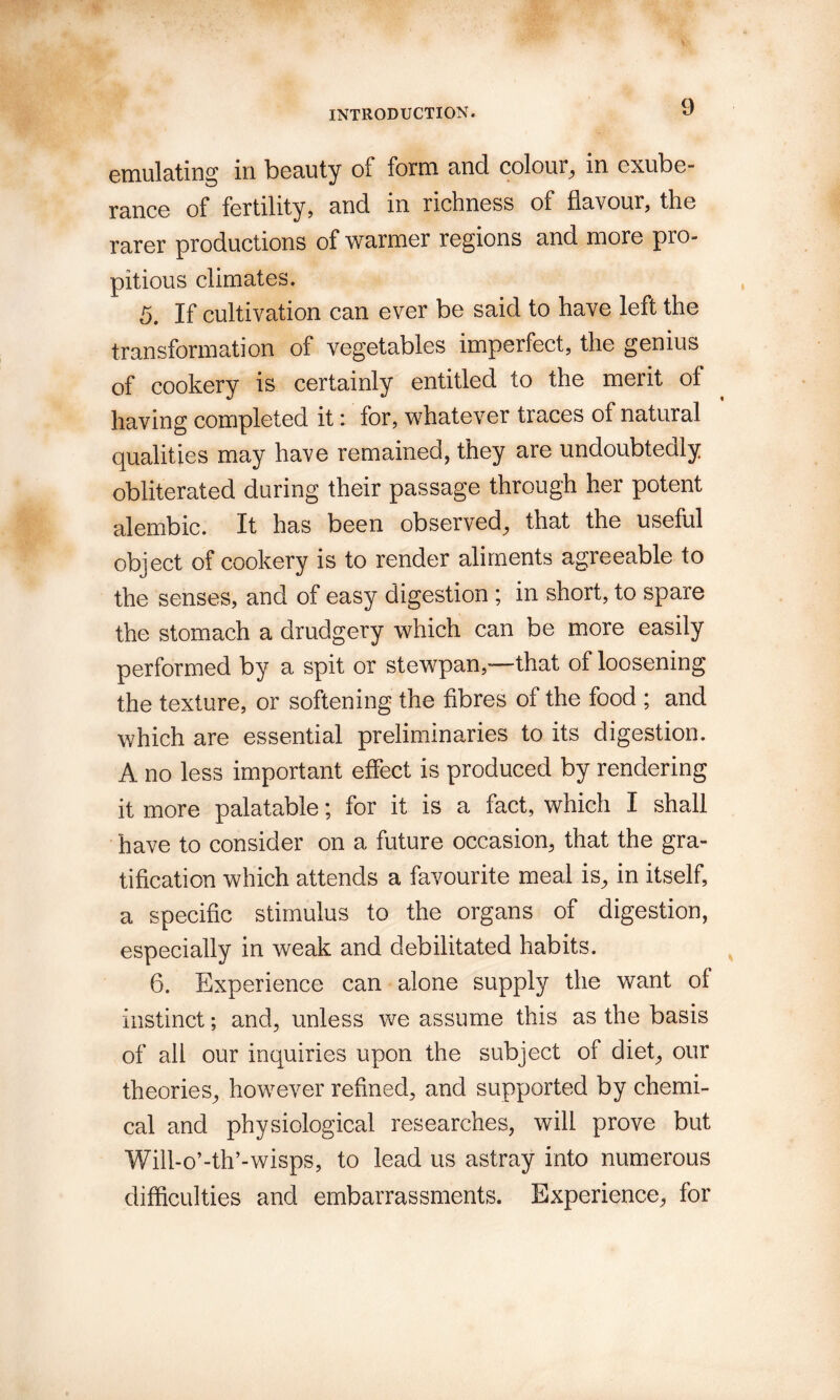 emulating in beauty of form and colour^ in exube¬ rance of fertility, and in richness of flavour, the rarer productions of warmer regions and more pro¬ pitious climates. 5, If cultivation can ever be said to have left the transformation of vegetables imperfect, the genius of cookery is certainly entitled to the merit of having completed it: for, whatever traces of natural qualities may have remained, they are undoubtedly obliterated during their passage through her potent alembic. It has been observed, that the useful object of cookery is to render aliments agreeable to the senses, and of easy digestion ; in short, to spare the stomach a drudgery which can be more easily performed by a spit or stewpan,—that of loosening the texture, or softening the fibres of the food ; and which are essential preliminaries to its digestion. A no less important effect is produced by rendering it more palatable; for it is a fact, which I shall have to consider on a future occasion, that the gra¬ tification which attends a favourite meal is, in itself, a specific stimulus to the organs of digestion, especially in weak and debilitated habits. 6. Experience can alone supply the want of instinct; and, unless we assume this as the basis of all our inquiries upon the subject of diet, our theories, however refined, and supported by chemi¬ cal and physiological researches, will prove but Will-o’-th’-wisps, to lead us astray into numerous difficulties and embarrassments. Experience, for