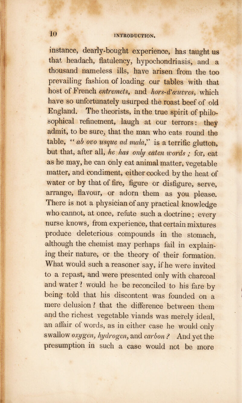 instance, dearly-bought experience, has taught us that headach, flatulency, hypochondriasis, and a thousand nameless ills, have arisen from the too prevailing fashion of loading our tables with that host of French entremets, and hors-d’oeuvres, which have so unfortunately usurped the roast beef of old England. The theorists, in the true spirit of philo¬ sophical refinement, laugh at our terrors: they admit, to be sure, that the man who eats round the table, “ ab ovo usque ad mala, is a terrific glutton, but that, after all, he has only eaten words ; for, eat as he may, he can only eat animal matter, vegetable matter, and condiment, either cooked by the heat of water or by that of fire, figure or disfigure, serve, arrange, flavour, or adorn them as you please. There is not a physician of any practical knowledge who cannot, at once, refute such a doctrine; every nurse knows, from experience, that certain mixtures produce deleterious compounds in the stomach, although the chemist may perhaps fail in explain¬ ing their nature, or the theory of their formation. What would such a reasoner say, if he were invited to a repast, and were presented only with charcoal and water ? would he be reconciled to his fare by being told that his discontent was founded on a mere delusion ? that the difference between them and the richest vegetable viands was merely ideal, an affair of words, as in either case he would only swallow oxygen, hydrogen, and carbon ? And yet the presumption in such a case would not be more