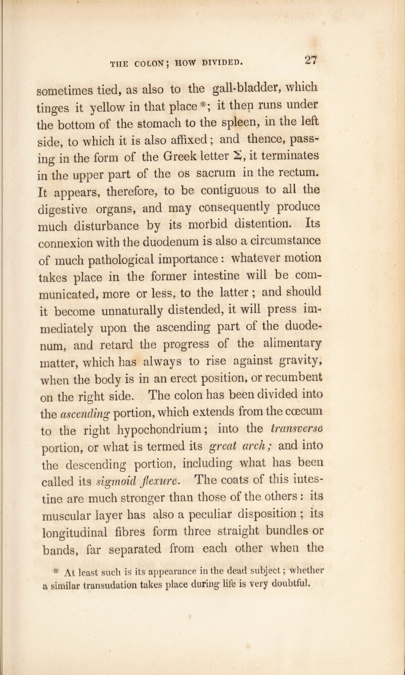 THE COLON; HOW DIVIDED. sometimes tied, as also to the gall-bladder, which tinges it yellow in that placeit then runs under the bottom of the stomach to the spleen^ in the left side, to which it is also affixed j and thence, pass¬ ing in the form of the Greek letter S, it terminates in the upper part of the os sacrum in the rectum. It appears, therefore, to be contiguous to ail the digestive organs, and may consequently produce much disturbance by its m.orbid distention. Its connexion wdth the duodenum is also a circumstance of much pathological importance: whatever motion takes place in the former intestine will be com¬ municated, more or less, to the latter; and should it become unnaturally distended, it will press im¬ mediately upon the ascending part of the duode¬ num, and retard the progress of the alimentary matter, which has always to rise against gravity, when the body is in an erect position, or recumbent on the right side. The colon has been divided into the ascending portion, which extends from the ccecum to the right hypochondrium; into the transverse portion, or what is termed its great arch; and into the descending portion, including what has been called its sigmoid flexure. The coats of this intes¬ tine are much stronger than those of the others : its muscular layer has also a peculiar disposition ; its longitudinal fibres form three straight bundles or bands, far separated from each other when the At least such is its appearance in the dead subject; whether a similar transudation takes place during life is very doubtful.