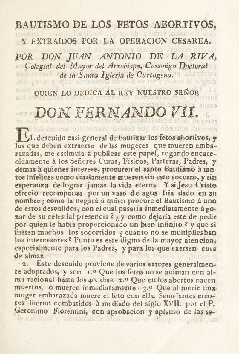 BAUTISMO DE LOS FETOS ABORTIVOS, Y EXTRAIDOS POR LA OPERACION CESAREA. POR DOAT Jí/^N ANTONIO DE LA RIFA, Colegial del Mayor del Arzobispo, Canónigo I)pctoral de la Santa Iglesia de Cartagena. QUIEN LO DEDICA AL REY NUESTRO SEÑOR DOH FERNANDO FJL descuido casi general de bautizar los fetos abortivos, y los que deben extraerse de las inugeres que iDueren eipba* razadas, tne estimula á publicar este papel, rogando encarer cidaraente á los Señores Curas, Físicos, Parteras, Padres, y demás a quienes interese, procuren el santo Bautismo á tan- tos infelices como diariamente mueren sin este socorro, y sin esperanza de lograr jamas la vida eternf. Ysijesu Cristo ofreció recompensa porunvaso de agua fría dado en su nombre ¿ como la negará á quien procure el Bautismo á uno de estos desvalidos, con el cual pasaría inmediatamente á go- zar de su celestial presencia ? ¿y como dejaría este de pedir por quien le habia proporcionado un bien infinito ? y que si fuesen muchos los socorridos ¿ cuanto nó se multiplicaban los intercesores? Punto es este digno de la mayor atención, especialmente para los Padres, y para los que exersen cura de almas. z. Este descuido proviene de varios errores generalmen- te adoptados, y son i.» Que los fetos no se animan con al- ma racional hasta los 40. dias. 2*^ Que en los abortos nacen muertos, ó mueren inmediatamente 3.^ Que al morir una muger embarazada muere el feto con ella. Semeianies erro- res fueron combatidos á mediado del siglo XVII. por el P, .Gerónimo Fiorentini, con aprobación y aplauso de los sa-