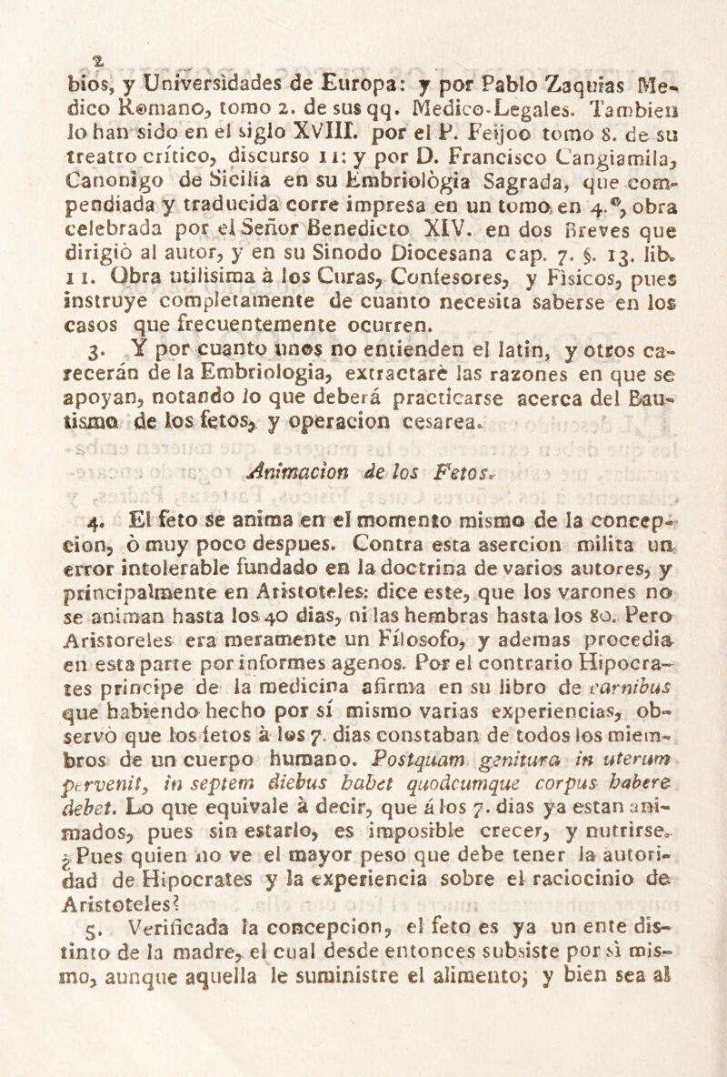 bio5, y Universidades de Europa: y por Pablo Zaqmas Me-^ dico R©manO;, tomo 2. de susqq. Medico-Legales. También Jo han sido en el siglo XVIII. por el P. Feijoo tomo 8. de su treatro crítico, discurso 11: y por D. Francisco Cangiamila, Canónigo de Sicilia en su Embriología Sagrada, que com- pendiada y traducida corre impresa en un tomo,en 4.®, obra celebrada por ei Señor Benedicto XIV. en dos Breves que dirigió al autor, y en su Sínodo Diocesana cap, 7. §. 13. lib^ 11. Obra Utilísima á los Curas, Coniesores, y Físicos, pues instruye completamente de cuanto necesita saberse en los casos que frecuentemente ocurren. 3. Y por cuanto unos no entienden el latín, y otros ca- recerán de la Embriología, extractare las razones en que se apoyan, notando io que deberá practicarse acerca del Dau-» tismo de los fetos, y operación cesárea. Animación de los Fetos. 4. El feto se anima en el momento mismo de la concep- ción, ó muy poco después. Contra esta aserción milita un error intolerable fundado en la doctrina de varios autores, y príncípalnaente en Aristóteles: dice este, que los varones no se animan hasta los 40 dias, ni las hembras hasta los 80. Pero Aristoreles era meramente un Filosofo, y ademas procedía en esta parte por informes agenos. Por el contrario Hipócra- tes principe de la medicina afirma en su libro de carnibus que habiendo hecho por sí mismo varias experiencias, ob« servó que los íetos a los 7. dias constaban de todos los miem- bros de un cuerpo humano. Postquam genitura in utemm ftrvenity in septem diebus babet quodeumque cor pus babere dehet. Lo que equivale á decir, que á los 7. dias ya están ani- mados, pues sin estarlo, es imposible crecer, y nutrirse, ¿Pues quien no ve el mayor peso que debe tener Ja autori- dad de Hipócrates y la experiencia sobre el raciocinio de Aristóteles? 5. Verificada la concepción, el feto es ya un ente dis- tinto de la madre,, el cual desde entonces subsiste por m mis^ mo, aunque aquella le suministre el aliraentoj y bien sea ai