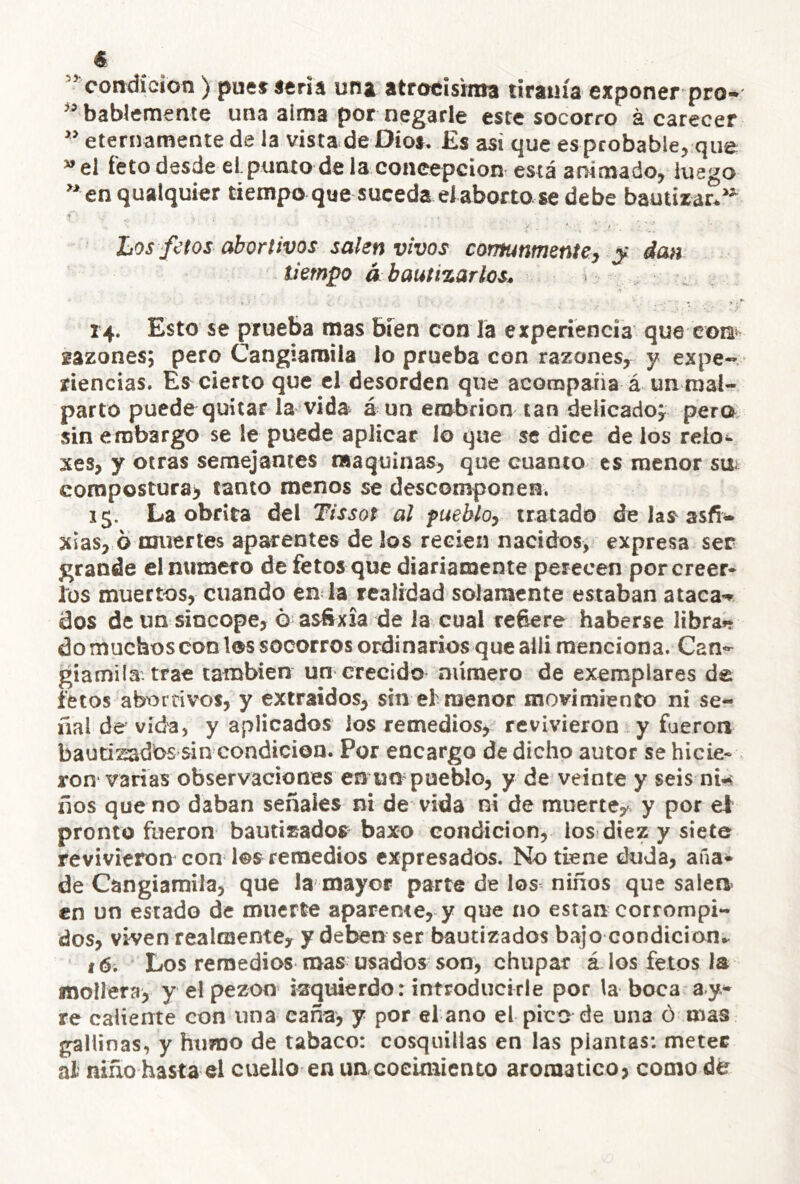 € ” condición) puet seria una atroeisima tiranía exponer pro-' ” bablemente una alma por negarle este socorro á carecer ” eternamente de la vista de Oíos. Es asi que es probable, que el feto desde el punio de la concepción está animado, luego ”en qualquier tiempo que suceda el aborto se debe bautizar. Los fetos abortivos salen vivos comunmente^ ^ dan tiempo á bautizarlos^ 14. Esto se prueba mas bien con la experiencia que eorsi^ sazones; pero Cangiamila lo prueba con razones^ y expe- riencias. Es cierto que el desorden que acorapafia á un mal- parto puede quitar la vida á un embrión tan delicado^ pera sin embargo se le puede aplicar lo que se dice de los relo- xes, y otras semejantes maquinas^ que cuanto es menor suf compostura^ tanto menos se descomponen. 15. La obrita del Tissot al fueblo^ tratado de las^ asfí^ xias, ó muerles aparentes de los recien nacidos, expresa ser grande el numero de fetos que diariamente perecen por creer* los muertos, cuando en la realidad solamente estaban atacan dos de un sincope, ó asfixia de la cual refiere haberse libra»? do muchos con los socorros ordinarios que aili menciona. Can^ giamila. trae cambien un crecido número de exemplares de fetos abortivos, y extraídos, sin ef menor movimiento ni se*- ííal de vida, y aplicados los remedios, revivieron y fueron bautizadas sin condición. Por encargo de dicho autor se hicie- ron varias observaciones en un pueblo, y de veinte y seis nw ños que no daban señales ni de vida ni de muerte,^, y por el pronto ftieron bautizados baxo condición, los diez y siete revivieron con los remedios expresados. No tiene duda, aña* de Cangiamila, que la mayor parte de los niños que salea en un estado de muerte aparente, y que no están corrompi- dos, viven realmentCy y deben ser bautizados bajo condición^ f6i Los remedios mas usados son, chupar á los fetos la mollera, y el pezón* izquierdo: introducirle por la boca ay> re caliente con una caña, y por el ano el pico de una ó mas gallinas, y humo de tabaco: cosquillas en las plantas: meter al niño hasta el cuello en un.cocimiento aromático, como dé