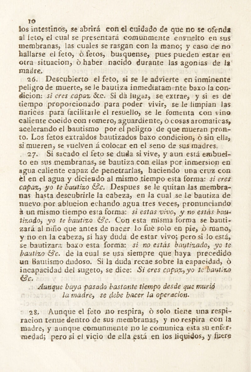 TO ios intestinos, se abrirá con el cuidado de que no se ofenda al íeto, el cual se presentará comunmente envuelto en sus membranas, las cuales se rasgan con la roano; y caso de: no hallarse el feto, 6 íetos, busquense, pues pueden estar ea otra situación^ o haber nacido durante las agonías de la madre^ 26. Descubierto el feto, si se ie advierte en inminente peligro de muerte, se le bautiza inmediatamente baxo la con* dicion: s¿ eres .capaz &c. Si da iugai, se extrae, y si es de tiempo proporcionado para poder vivir, se le limpian las narices para faciiítaile el resuello, se le fomenta con vino caliente cocido con romero, aguardiente, ó cosas aromáticas^ acelerando el bautismo por el peligro de que mueran pron- to. Los fetos extraídos bautizados baxo condición, ó sin ella, si mueren, se vuelven á colocar en el seno de sus madres. 27. Si sacado el feto se duda si vive, y aun está enibud- to en sus membranas, se bautiza.con, ellas por inroersion en agua caliente capaz de penetrarlas, haciendo una cruz con él en el agua y dicieado al mismo tiempo esta forma: si eres capazy ya te bautizo Después se le quitan las membra- nas hasta descubrirle la cabeza, en la cual se le bautiza de nuevo por ablución echando agua tres veces, pronunciando á un mismo tiempo esta forma: si estas vivo, y no estás bau-> tizadoy yo te bautizo &c. Con esta misma forma se bauti- zará al niño que antes de nacer lo fue solo en pie, p mano, y no en la cabeza, si hay duda de estar vivo; pero si lo está, se bautizara baxo esta forma: si no estás bautizadoy yo te bautizo &c, de la cual se usa siempre que haya precedido un Bautismo dudoso. Si la duda recae sobre la capacidad, ó incapacidad del sugeto, se dice: Si eres capazyyo te bautízo Aunque baya pasado bastante tiempo desde que murió la tnadrey se debe hacer la operación» 28. Aunque el feto no respira^ ó solo tiene una respi- ración tenue dentro de sus membranas, y no respira con la madre, y aunque comunmente no le comunica esta su enfer- medad; pero si el vicio de ella está en los liquides, y iuere