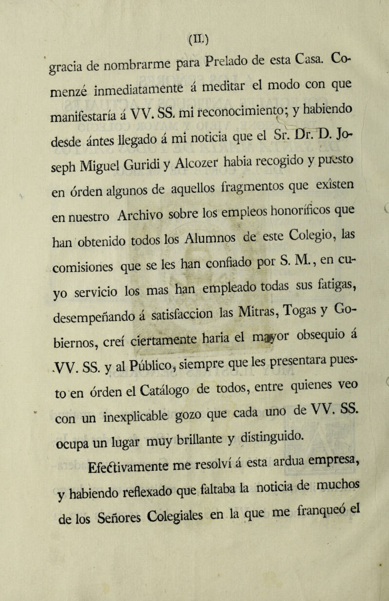 gracia de nombrarme para Prelado de esta Casa. Co- menzé inmediatamente á meditar el modo con que manifestaría á VV. SS, mi reconocimiento; y habiendo desde antes llegado á mi noticia que el Sr. Dr. D. Jo- seph Miguel Guridi y Alcozet habia recogido y puesto en orden algunos de aquellos fragmentos que existen en nuestro Archivo sobre los empleos honoríficos que han obtenido todos los Alumnos de este Colegio, las comisiones que se les han confiado por S. M., en cu- yo servicio los mas han empleado todas sus fatigas, desempeñando á satisfacción las Mitras, Togas y Go- biernos, creí cíéítamente haria el mao^or obsequio á •VV. SS. y al Público, siempre que les presentara pues- to en orden el Catálogo de todos, entre quienes veo con un inexplicable gozo que cada uno de VV. SS. ocupa un lugar muy brillante y distinguido. Efeélivamente me resolví á esta ardua empresa, y habiendo reflexado que faltaba la noticia de muchos de los Señores Colegiales en la que me franqueo el