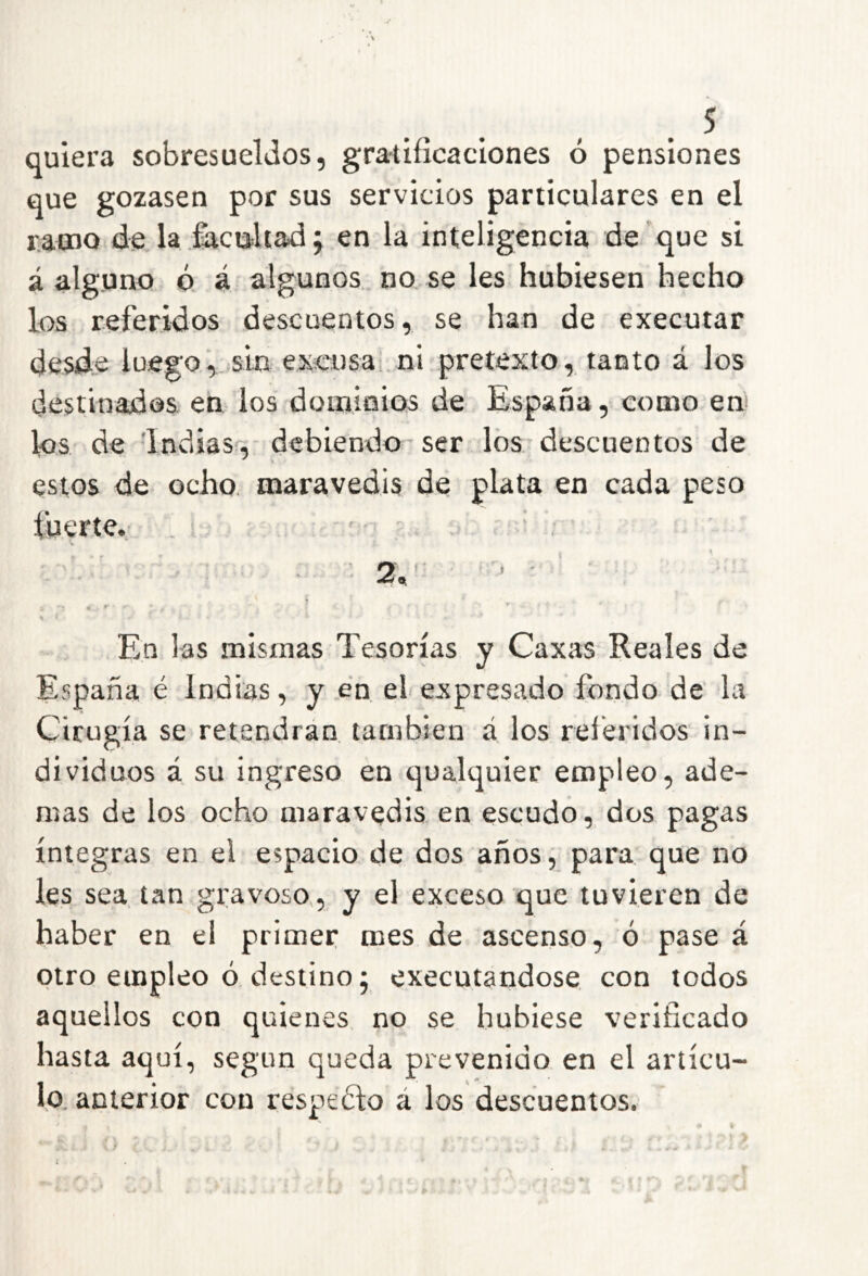 quiera sobresueldos, gra-tiíicaclones ó pensiones que gozasen por sus servicios particulares en el r.acDQ de la iacutliadj en la inteligencia de que si á alguno ó á algunos, no, se les hubiesen hecho los referidos descuentos, se han de executar desde luego, s'm excusa' ni pretexto, tanto á los destinados en- los dominios de España, como em los de 'Indias'', debiendo- ser los descuentos de estos de ocho, maravedís de plata en cada peso fuerte.. ■ ’ ■ ' 2, - • r En las mismas Tesorías y Caxas Reales de España é Indias, y en el expresado fondo de la Cirugía se retendrán también á los referidos in- dividuos á su ingreso en qualquier empleo, ade- mas de los ocho maravedis en escudo, dos pagas íntegras en el espacio de dos años, para que no les sea tan gravoso,, y el exceso que tuvieren de haber en el primer mes de ascenso, ó pase á otro empleo ó destino; executandose con todos aquellos con quienes no se hubiese verificado hasta aquí, según queda prevenido en el artícu- lo. anterior con respeófo á los descuentos.