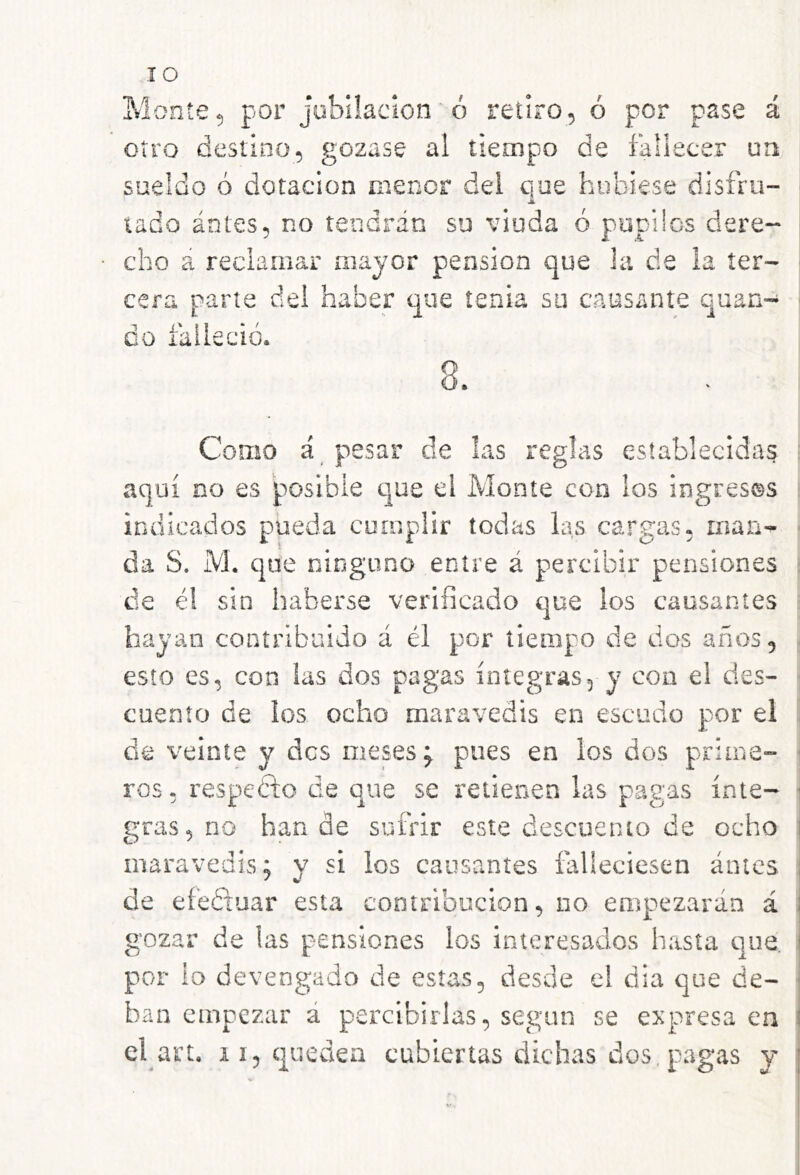 lO Monte, por jubilación■ ó retiro, ó por pase á otro destino, gozase al tiempo de fallecer un sueldo ó dotación menor dei que hubiese disfru- Jé. lado ántes, no tendrán su viuda ó pupilos dere- cho á reclamar mayor pensión que la de la ter- cera parte del haber que tenia su causante quan- do falleció. Como á pesar de las reglas establecidas aquí no es posible que el Monte con los ingresos indicados pueda cumplir todas las cargas, man- da S. M. que ninguno entre á percibir pensiones de él sin haberse verificado que los causantes hayan contribuido á él por tiempo de dos años, esto es, con las dos pagas íntegras, y con el des- cuento de los ocho maravedís en escudo por el de veinte y des meses; pues en los dos prime- ros. respetío de que se retienen las pagas ínte- gras, no han de sufrir este descuento de ocho maravedís; y si los causantes falleciesen antes de efeéiuar esta contribución, no empiezarán á gozar de las pensiones los interesados hasta que, por lo devengado de estas, desde el día que de- ban empezar á percibirlas, según se expresa en el art. ii, queden cubiertas dichas dos. pagas y