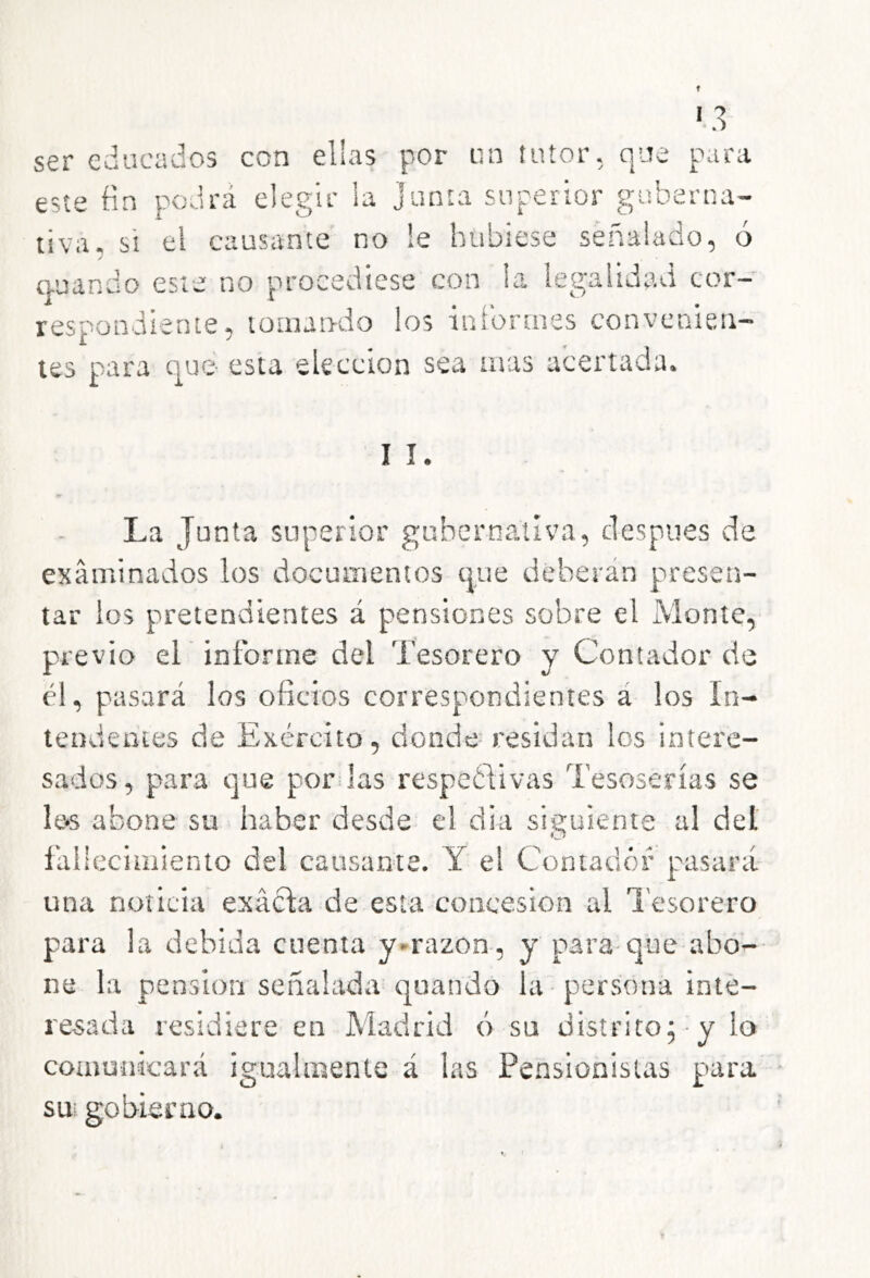 *.3 ser educados con elias por un tutor, que para este Mn podrá elegir la Junta superior guberna- tiva, si el causante no le hubiese señalado, ó / auando este no procediese con la legalidad cor- respondiente, tomando los informes convenien- tes para que- esta elección sea mas acertada. I I La Junta superior gubernativa, después de examinados los documentos que deberán presen- tar los pretendientes á pensiones sobre el Monte, previo eL informe del Tesorero y Contador de él, pasará los oficios correspondientes á los In- tendentes de Exército, donde residan los intere- sados, p>ara que por las respetlivas Tesoserías se Ie‘S abone su haber desde el dia siguiente al del fallecimiento del causante. Y el Contador pasará- una noticia exácla de esta concesión al l'esorero para la debida cuenta y-razon, y para-que abo- ne la pensión señalada quando la persona inte- resada residiere en Madrid ó su distrito^ y lo comunicará igualmente á las Pensionistas para sui gobierno.