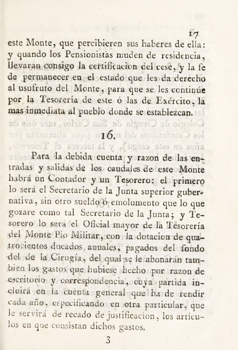 *7- este Monte, que percibieren sus haberes de ella: y quando los Pensionistas muden de residencia, lie varán.consigo la certificación del cese,-y la fe de permanecer en. el estado que les da derecho al usüfruto del Monte, para que se les continúe por la Tesorería de este ó las de Exército, la mas inmediata al pueblo donde se establezcan4 ■ i s-' .-9 i6. Para la debida, cuenta y razón de das en- tradas y salidas de los» caudales de este Monte habrá un Oontador y un fesoreroi el prirnerp lo será el Secretario de la Junta superior guber^ nativa, sin otro sueldo;emolumento que lo que gozare como tal Secretario de la Junta; y Te- sorero lo será el Oficial mayor de, la Tesorería del Monte Pío Militar, con la dotación de qua- trocientos ducados.anuales,^ pagados del fondo del ae la Cirugía, deLqualísele abonarán tam- bién los gastos que* hubiese hecho por razón de escritorio y corréspondencia,. coy a» partida in- cloiiá en la cuenta general que Tía de rendir caaa ano, especificando en otra particular, que lo seL\iiá de recado de justificación, los artícu- los en que consistan dichos gastos.