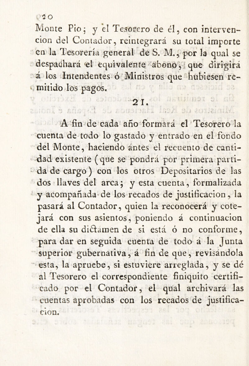 Monte Pío j y el Tesorero de él, con interven- ción del Contador, reintegrará su total importe en^ la Tesorería general de S. M., por la qual se despadhará'el equivalente abono f * que dirigirá ■ á los -Intendentes'' ó Ministros que -hubiesen re- ^mitidoTos pagos. X * 21. g ^ íA-fin dé cada año-formará eT Tesorero la • cuenta de todo lo gastado y entrado en el fondo dél Monte, haciendo ántes el recuento de canti- dad existente (que se pondrá por primera parti- • da de cargo) con los otros Depositarios de las dos llaves del arcaj y esta cuenta, formalizada ■' y acompañada-de los recados de justificación, la pasará al Contador, quien la reconocerá y cote- jará con sus asientos, poniendo á continuación de ella su diélámen de si está ó no conforme, para dar en seguida cuenta de todo á la Junta superior gubernativa, á fin de que, revisándola esta, la apruebe, si estuviere arreglada, y se dé al Tesorero el correspondiente finiquito certifi- cado por el Contador, el qual archivará las cuentas aprobadas con los recados de justifica- ción.