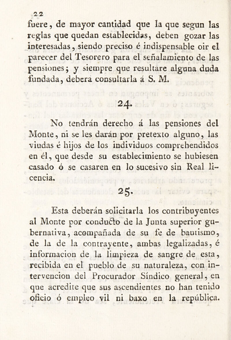 fuere, de mayor cantidad que la que según las reglas que quedan establecidas, deben gozar las interesadas, siendo preciso é indispensable oir el parecer del Tesorero para el señalamiento de las pensiones; y siempre que resultare alguna duda fundada, deberá consultarla á S. M. 24. No tendrán derecho á las pensiones del Monte, ni se les darán por pretexto alguno, las viudas é hijos de los individuos comprehendidos en él, que desde su establecimiento se hubiesen casado ó se casaren en lo sucesivo sin Real li- cencia. 25- Esta deberán solicitarla los contribuyentes al Monte por conduélo de la Junta superior gu- bernativa, acompañada de su fe de bautismo, de la de la contrayente, ambas legalizadas, é información de la limpieza de sangre de esta, recibida en el pueblo de su naturaleza, con in- tervención del Procurador Síndico general, en que acredite que sus ascendientes no han tenido oficio ó empleo vil ni baxo en la república.