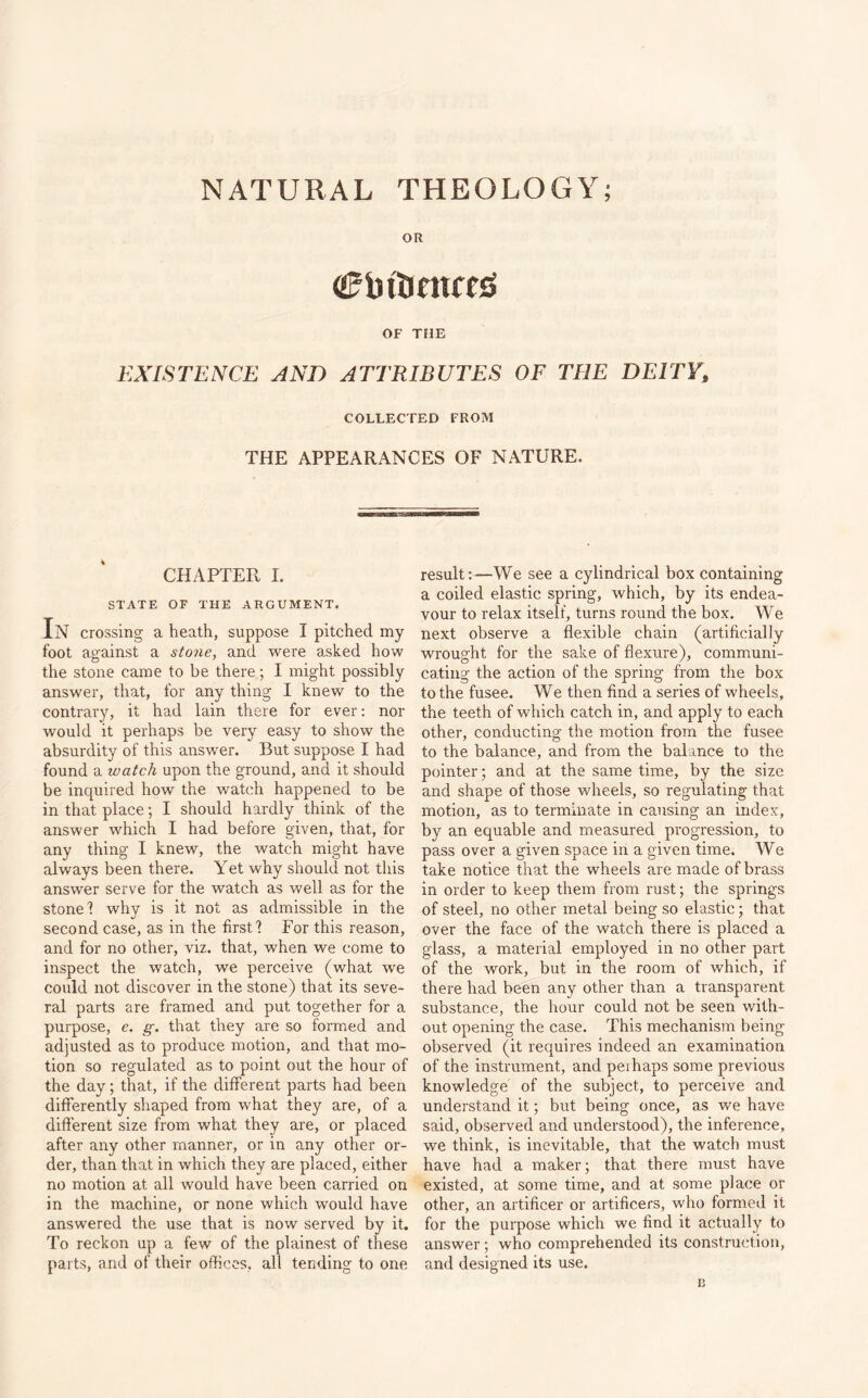 OR Cbttintfnj OF THE EXISTENCE AND ATTRIBUTES OF THE DEITY9 COLLECTED FROM THE APPEARANCES OF NATURE. CHAPTER I. STATE OF THE ARGUMENT. In crossing a heath, suppose I pitched my foot against a stone, and were asked how the stone came to be there; I might possibly answer, that, for any thing I knew to the contrary, it had lain there for ever: nor would it perhaps be very easy to show the absurdity of this answer. But suppose I had found a watch upon the ground, and it should be inquired how the watch happened to be in that place; I should hardly think of the answer which I had before given, that, for any thing I knew, the watch might have always been there. Yet why should not this answer serve for the watch as well as for the stone 1 why is it not as admissible in the second case, as in the first! For this reason, and for no other, viz. that, when we come to inspect the watch, we perceive (what we could not discover in the stone) that its seve¬ ral parts are framed and put together for a purpose, e. g. that they are so formed and adjusted as to produce motion, and that mo¬ tion so regulated as to point out the hour of the day; that, if the different parts had been differently shaped from what they are, of a different size from what they are, or placed after any other manner, or in any other or¬ der, than that in which they are placed, either no motion at all would have been carried on in the machine, or none which would have answered the use that is now served by it. To reckon up a few of the plainest of these parts, and of their offices, all tending to one result:—We see a cylindrical box containing a coiled elastic spring, which, by its endea¬ vour to relax itself, turns round the box. We next observe a flexible chain (artificially wrought for the sake of flexure), communi¬ cating the action of the spring from the box to the fusee. We then find a series of wheels, the teeth of which catch in, and apply to each other, conducting the motion from the fusee to the balance, and from the balance to the pointer; and at the same time, by the size and shape of those wheels, so regulating that motion, as to terminate in causing an index, by an equable and measured progression, to pass over a given space in a given time. We take notice that the wheels are made of brass in order to keep them from rust; the springs of steel, no other metal being so elastic; that over the face of the watch there is placed a glass, a material employed in no other part of the work, but in the room of which, if there had been any other than a transparent substance, the hour could not be seen with¬ out opening the case. This mechanism being observed (it requires indeed an examination of the instrument, and peihaps some previous knowledge of the subject, to perceive and understand it; but being once, as we have said, observed and understood), the inference, we think, is inevitable, that the watch must have had a maker; that there must have existed, at some time, and at some place or other, an artificer or artificers, who formed it for the purpose which we find it actually to answer; who comprehended its construction, and designed its use.