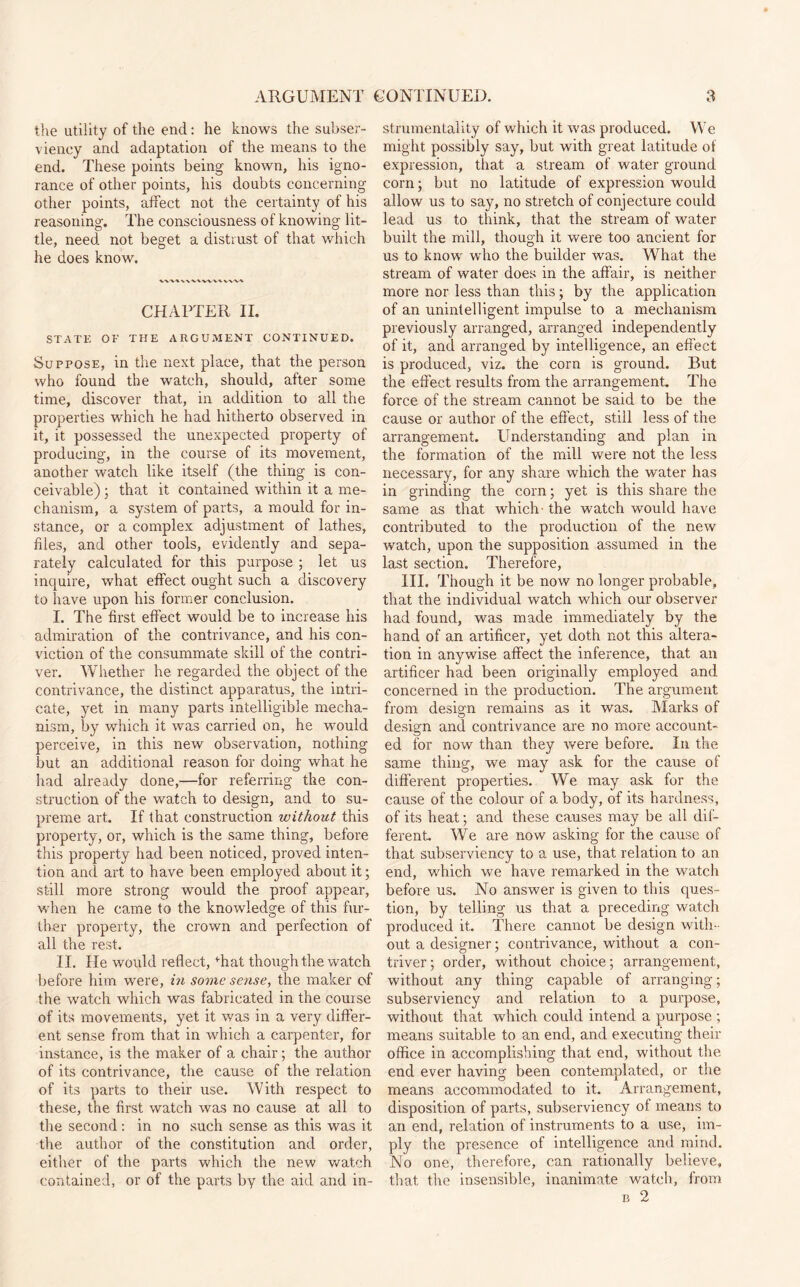 the utility of the end: he knows the subser¬ viency and adaptation of the means to the end. These points being known, his igno¬ rance of other points, his doubts concerning other points, affect not the certainty of his reasoning. The consciousness of knowing lit¬ tle, need not beget a distrust of that which he does know. CHAPTER II. STATE OF THE ARGUMENT CONTINUED. Suppose, in the next place, that the person who found the watch, should, after some time, discover that, in addition to all the properties which he had hitherto observed in it, it possessed the unexpected property of producing, in the course of its movement, another watch like itself (the thing is con¬ ceivable) ; that it contained within it a me¬ chanism, a system of parts, a mould for in¬ stance, or a complex adjustment of lathes, files, and other tools, evidently and sepa¬ rately calculated for this purpose ; let us inquire, what effect ought such a discovery to have upon his former conclusion. I. The first effect would be to increase his admiration of the contrivance, and his con¬ viction of the consummate skill of the contri¬ ver. Whether he regarded the object of the contrivance, the distinct apparatus, the intri¬ cate, yet in many parts intelligible mecha¬ nism, by which it was carried on, he would perceive, in this new observation, nothing but an additional reason for doing what he had already done,—for referring the con¬ struction of the watch to design, and to su¬ preme art. If that construction without this property, or, which is the same thing, before this property had been noticed, proved inten¬ tion and art to have been employed about it; still more strong would the proof appear, when he came to the knowledge of this fur¬ ther property, the crown and perfection of all the rest. II. lie would reflect, drat though the watch before him were, in some sense, the maker of the watch which was fabricated in the course of its movements, yet it was in a very differ¬ ent sense from that in which a carpenter, for instance, is the maker of a chair; the author of its contrivance, the cause of the relation of its parts to their use. With respect to these, the first watch was no cause at all to the second: in no such sense as this was it the author of the constitution and order, either of the parts which the new watch contained, or of the parts by the aid and in¬ strumentality of which it was produced. We might possibly say, but with great latitude of expression, that a stream of water ground corn; but no latitude of expression would allow us to say, no stretch of conjecture could lead us to think, that the stream of water built the mill, though it were too ancient for us to know who the builder was. What the stream of water does in the affair, is neither more nor less than this; by the application of an unintelligent impulse to a mechanism previously arranged, arranged independently of it, and arranged by intelligence, an effect is produced, viz. the corn is ground. But the effect results from the arrangement. The force of the stream cannot be said to be the cause or author of the effect, still less of the arrangement. Understanding and plan in the formation of the mill were not the less necessary, for any share which the water has in grinding the corn; yet is this share the same as that which- the watch would have contributed to the production of the new watch, upon the supposition assumed in the last section. Therefore, HI. Though it be now no longer probable, that the individual watch which our observer had found, was made immediately by the hand of an artificer, yet doth not this altera¬ tion in anywise affect the inference, that an artificer had been originally employed and concerned in the production. The argument from design remains as it was. Marks of design and contrivance are no more account¬ ed for now than they were before. In the same thing, we may'- ask for the cause of different properties. We may ask for the cause of the colour of a body, of its hardness, of its heat; and these causes may be all dif¬ ferent. We are now asking for the cause of that subserviency to a use, that relation to an end, which we have remarked in the watch before us. No answer is given to this ques¬ tion, by telling us that a preceding watch produced it. There cannot be design with¬ out a designer; contrivance, without a con¬ triver ; order, without choice; arrangement, without any thing capable of arranging; subserviency and relation to a purpose, without that which could intend a purpose ; means suitable to an end, and executing their office in accomplishing that end, without the end ever having been contemplated, or the means accommodated to it. Arrangement, disposition of parts, subserviency of means to an end, relation of instruments to a use, im¬ ply the presence of intelligence and mind. No one, therefore, can rationally believe, that the insensible, inanimate watch, from b 2