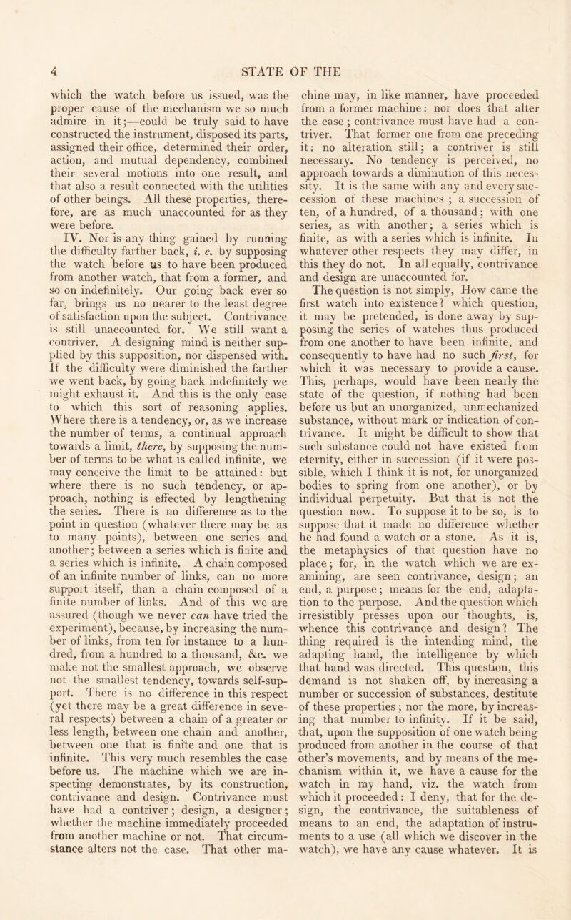 which the watch before us issued, was the proper cause of the mechanism we so much admire in it 3—could be truly said to have constructed the instrument, disposed its parts, assigned their office, determined their order, action, and mutual dependency, combined their several motions into one result, and that also a result connected with the utilities of other beings. All these properties, there¬ fore, are as much unaccounted for as they were before. IV. Nor is any thing gained by running the difficulty farther back, i. e. by supposing the watch before us to have been produced from another watch, that from a former, and so on indefinitely. Our going back ever so far brings us no nearer to the least degree of satisfaction upon the subject. Contrivance is still unaccounted for. We still want a contriver. A designing mind is neither sup¬ plied by this supposition, nor dispensed with. If the difficulty were diminished the farther we went back, by going back indefinitely we might exhaust it. And this is the only case to which this sort of reasoning applies. Where there is a tendency, or, as we increase the number of terms, a continual approach towards a limit, there, by supposing the num¬ ber of terms to be what is called infinite, we may conceive the limit to be attained: but where there is no such tendency, or ap¬ proach, nothing is effected by lengthening the series. There is no difference as to the point in question (whatever there may be as to many points), between one series and another 3 between a series which is finite and a series which is infinite. A chain composed of an infinite number of links, can no more support itself, than a chain composed of a finite number of links. And of this we are assured (though we never can have tried the experiment), because, by increasing the num¬ ber of links, from ten for instance to a hun¬ dred, from a hundred to a thousand, &c. we make not the smallest approach, we observe not the smallest tendency, towards self-sup¬ port. There is no difference in this respect (yet there may be a great difference in seve¬ ral respects) between a chain of a greater or less length, between one chain and another, between one that is finite and one that is infinite. This very much resembles the case before us. The machine which we are in¬ specting demonstrates, by its construction, contrivance and design. Contrivance must have had a contriver 3 design, a designer 3 whether the machine immediately proceeded from another machine or not. That circum¬ stance alters not the case. That other ma¬ chine may, in like manner, have proceeded from a former machine: nor does that alter the case; contrivance must have had a con¬ triver. That former one from one preceding it: no alteration still 3 a contriver is still necessary. No tendency is perceived, no approach towards a diminution of this neces¬ sity. It is the same with any and every suc¬ cession of these machines 3 a succession of ten, of a hundred, of a thousand 3 with one series, as wdth another 3 a series which is finite, as with a series which is infinite. In whatever other respects they may differ, in this they do not. In all equally, contrivance and design are unaccounted for. The question is not simply, How came the first watch into existence? which question, it may be pretended, is done away by sup¬ posing. the series of watches thus produced from one another to have been infinite, and consequently to have had no such first, for which it was necessary to provide a cause. This, perhaps, would have been nearly the state of the question, if nothing had been before us but an unorganized, unmechanized substance, without mark or indication of con¬ trivance. It might be difficult to show that such substance could not have existed from eternity, either in succession (if it were pos¬ sible, which I think it is not, for unorganized bodies to spring from one another), or by individual perpetuity. But that is not the question now. To suppose it to be so, is to suppose that it made no difference whether he had found a watch or a stone. As it is, the metaphysics of that question have no place; for, in the watch which we are ex¬ amining, are seen contrivance, design; an end, a purpose 3 means for the end, adapta¬ tion to the purpose. And the question which irresistibly presses upon our thoughts, is, whence this contrivance and design? The thing required is the intending mind, the adapting hand, the intelligence by which that hand was directed. This question, this demand is not shaken off, by increasing a number or succession of substances, destitute of these properties 3 nor the more, by increas¬ ing that number to infinity. If it be said, that, upon the supposition of one watch being produced from another in the course of that other’s movements, and by means of the me¬ chanism within it, we have a cause for the watch in my hand, viz. the watch from which it proceeded : I deny, that for the de¬ sign, the contrivance, the suitableness of means to an end, the adaptation of instru¬ ments to a use (all which we discover in the watch), we have any cause whatever. It is