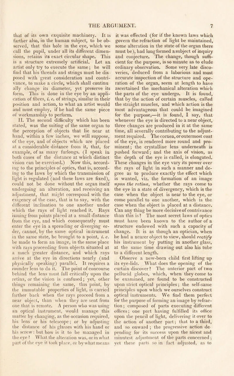 that of its own exquisite machinery. It is farther also, in the human subject, to be ob¬ served, tha.t this hole in the eye, which we call the pupil, under all its different dimen¬ sions, retains its exact circular shape. This is a structure extremely artificial. Let an artist only try to execute the same; he will find that his threads and strings must be dis posed with great consideration and contri¬ vance, to make a circle, which shall continu ally change its diameter, yet preserve its form. This is done in the eye by an appli¬ cation of fibres, i. e. of strings, similar in their position and action, to what an artist would and must employ, if he had the same piece of workmanship to perform. II. The second difficulty which has been stated, was the suiting of the same organ to the perception of objects that lie near at hand, within a few inches, we will suppose, of the eye, and of objects which are placed at a considerable distance from it, that, for example, of as many furlongs. (I speak in both cases of the distance at which distinct vision can be exercised.) Now this, accord¬ ing to the principles of optics, that is, accord¬ ing to the laws by which the transmission of light is regulated (and these laws are fixed), could not be done without the organ itself undergoing an alteration, and receiving an adjustment, that might correspond with the exigency of the case, that is to say, with the different inclination to one another under which the rays of light reached it. Rays issuing from points placed at a small distance from the eye, and which consequently must enter the eye in a spreading or diverging or¬ der, cannot, by the same optical instrument in the same state, be brought to a point, i. e. be made to form an image, in the same place with rays proceeding from objects situated at a much greater distance, and which rays arrive at the eye in directions nearly (and physically speaking) parallel. It requires a rounder lens to do it. The point of concourse behind the lens must fall critically upon the retina, or the vision is confused; yet, other things remaining the same, this point, by the immutable properties of light, is carried farther back when the rays proceed from a near object, than when they are sent from one that is remote. A person who was using an optical instrument, would manage this matter by changing, as the occasion required, his lens or his telescope; or by adjusting the distance of his glasses with his hand or his screw: but how is it to be managed in the eye? What the alteration was, or in what part of the eye it took place, or by what means it was effected (for if the known laws which govern the refraction of light be maintained, some alteration in the state of the organ there must be), had long formed a subject of inquiry and conjecture. The change, though suffi¬ cient for the purpose, is so minute as to elude ordinary observation. Some very late disco¬ veries, deduced from a laborious and most accurate inspection of the structure and ope¬ ration of the organ, seem at length to have ascertained the mechanical alteration which the parts of the eye undergo. It is found, that by the action of certain muscles, called the straight muscles, and which action is the most advantageous that could be imagined for the purpose,—it is found, I say, that whenever the eye is directed to a near object, three changes are produced in it at the same time, all severally contributing to the adjust¬ ment required. The cornea, or outermost coat of the eye, is rendered more round and pro¬ minent ; the crystalline lens underneath is pushed forward; and the axis of vision, as the depth of the eye is called, is elongated. These changes in the eye vary its power over the rays of light in such a manner and de¬ gree as to produce exactly the effect which is wanted, viz. the formation of an image upon the retina, whether the rays come to the eye in a state of divergency, which is the case when the object is near to the eye, or come parallel to one another, which is the case when the object is placed at a distance. Can any thing be more decisive of contrivance than this is? The most secret laws of optics must have been known to the author of a structure endowed with such a capacity of change. It is as though an optician, when he had a nearer object to view, should rectify his instrument by putting in another glass, at the same time drawing out also his tube to a different length. Observe a new-born child first lifting up its eye-lids. What does the opening of the curtain discover? The anterior part of two pellucid globes, which, when they come to be examined, are found to be constructed upon strict optical principles; the self-same principles upon which we ourselves construct optical instruments. We find them perfect for the purpose of forming an image by refrac¬ tion ; composed of parts executing different offices; one part having fulfilled its office upon the pencil of light, delivering it over to the action of another part; that to a third, and so onward ; the progressive action de¬ pending for its success upon the nicest and minutest adjustment of the parts concerned; yet these parts so in fact adjusted, as to