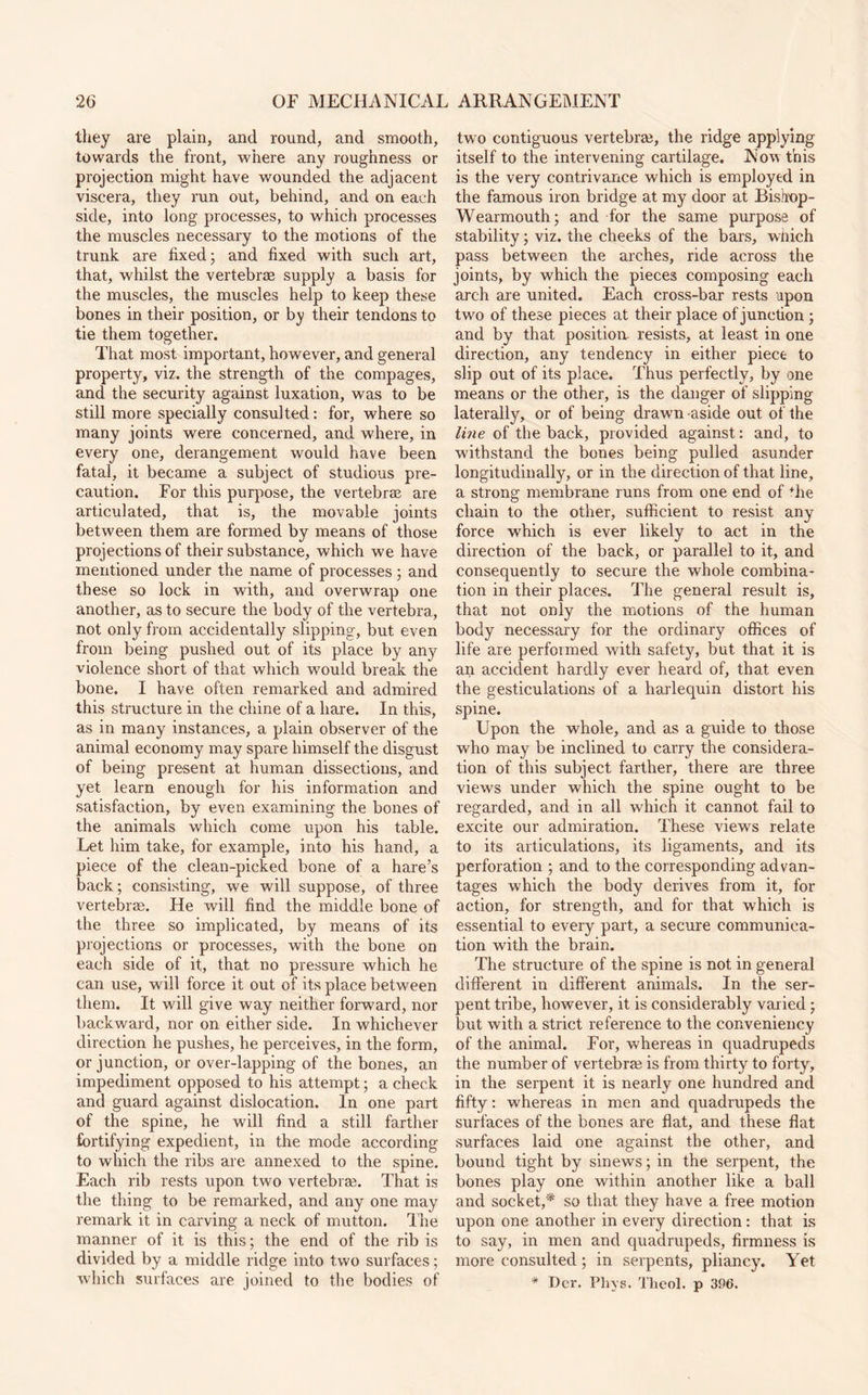 they are plain, and round, and smooth, towards the front, where any roughness or projection might have wounded the adjacent viscera, they run out, behind, and on each side, into long processes, to which processes the muscles necessary to the motions of the trunk are fixed; and fixed with such art, that, whilst the vertebrae supply a basis for the muscles, the muscles help to keep these bones in their position, or by their tendons to tie them together. That most important, however, and general property, viz. the strength of the compages, and the security against luxation, was to be still more specially consulted: for, where so many joints were concerned, and where, in every one, derangement would have been fatal, it became a subject of studious pre¬ caution. For this purpose, the vertebrae are articulated, that is, the movable joints between them are formed by means of those projections of their substance, which we have mentioned under the name of processes ; and these so lock in with, and overwrap one another, as to secure the body of the vertebra, not only from accidentally slipping, but even from being pushed out of its place by any violence short of that which would break the bone. I have often remarked and admired this structure in the chine of a hare. In this, as in many instances, a plain observer of the animal economy may spare himself the disgust of being present at human dissections, and yet learn enough for his information and satisfaction, by even examining the bones of the animals which come upon his table. Let him take, for example, into his hand, a piece of the clean-picked bone of a hare’s back; consisting, we will suppose, of three vertebrae. He will find the middle bone of the three so implicated, by means of its projections or processes, with the bone on each side of it, that no pressure which he can use, will force it out of its place between them. It will give way neither forward, nor backward, nor on either side. In whichever direction he pushes, he perceives, in the form, or junction, or over-lapping of the bones, an impediment opposed to his attempt; a check and guard against dislocation. In one part of the spine, he will find a still farther fortifying expedient, in the mode according to which the ribs are annexed to the spine. Each rib rests upon two vertebrae. That is the thing to be remarked, and any one may remark it in carving a neck of mutton. The manner of it is this; the end of the rib is divided by a middle ridge into two surfaces; which surfaces are. joined to the bodies of two contiguous vertebrae, the ridge applying itself to the intervening cartilage. Now this is the very contrivance which is employed in the famous iron bridge at my door at Bisirop- Wearmouth; and for the same purpose of stability; viz. the cheeks of the bars, which pass between the arches, ride across the joints, by which the pieces composing each arch are united. Each cross-bar rests upon two of these pieces at their place of junction ; and by that position, resists, at least in one direction, any tendency in either piece to slip out of its place. Thus perfectly, by one means or the other, is the danger of slipping laterally, or of being drawn aside out of the line of the back, provided against: and, to withstand the bones being pulled asunder longitudinally, or in the direction of that line, a strong membrane runs from one end of Tie chain to the other, sufficient to resist any force which is ever likely to act in the direction of the back, or parallel to it, and consequently to secure the whole combina¬ tion in their places. The general result is, that not only the motions of the human body necessary for the ordinary offices of life are performed with safety, but that it is an accident hardly ever heard of, that even the gesticulations of a harlequin distort his spine. Upon the whole, and as a guide to those who may be inclined to carry the considera¬ tion of this subject farther, there are three views under which the spine ought to be regarded, and in all which it cannot fail to excite our admiration. These views relate to its articulations, its ligaments, and its perforation ; and to the corresponding advan¬ tages which the body derives from it, for action, for strength, and for that which is essential to every part, a secure communica¬ tion with the brain. The structure of the spine is not in general different in different animals. In the ser¬ pent tribe, however, it is considerably varied; but with a strict reference to the conveniency of the animal. For, whereas in quadrupeds the number of vertebra? is from thirty to forty, in the serpent it is nearly one hundred and fifty: whereas in men and quadrupeds the surfaces of the bones are flat, and these flat surfaces laid one against the other, and bound tight by sinews; in the serpent, the bones play one within another like a ball and socket,* so that they have a free motion upon one another in every direction: that is to say, in men and quadrupeds, firmness is more consulted ; in serpents, pliancy. Yet '* Der. Phvs. Theol. p 396.