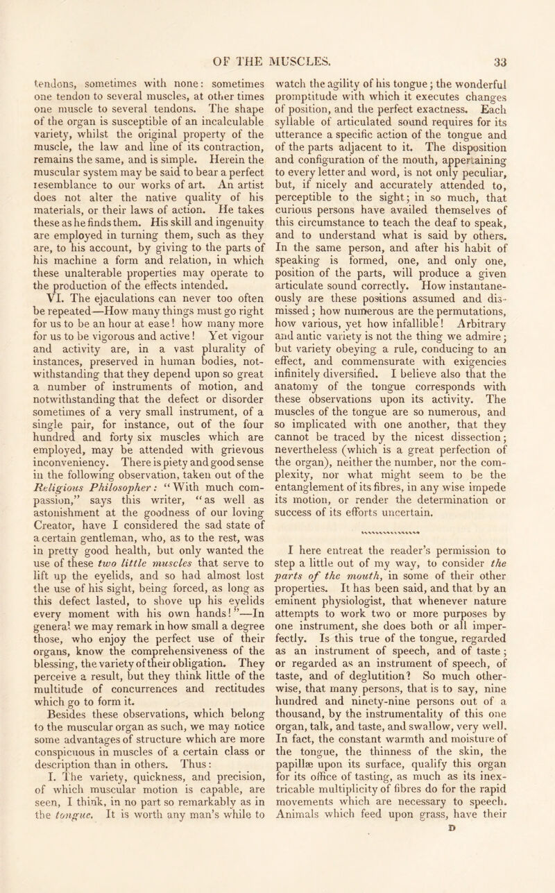 tendons, sometimes with none: sometimes one tendon to several muscles, at other times one muscle to several tendons. The shape of the organ is susceptible of an incalculable variety, whilst the original property of the muscle, the law and line of its contraction, remains the same, and is simple. Herein the muscular system may be said to bear a perfect resemblance to our works of art. An artist does not alter the native quality of his materials, or their laws of action. He takes these as he finds them. His skill and ingenuity are employed in turning them, such as they are, to his account, by giving to the parts of his machine a form and relation, in which these unalterable properties may operate to the production of the effects intended. VI. The ejaculations can never too often be repeated—How many things must go right for us to be an hour at ease! how many more for us to be vigorous and active! Yet vigour and activity are, in a vast plurality of instances, preserved in human bodies, not¬ withstanding that they depend upon so great a number of instruments of motion, and notwithstanding that the defect or disorder sometimes of a very small instrument, of a single pair, for instance, out of the four hundred and forty six muscles which are employed, may be attended with grievous inconveniency. There is piety and good sense in the following observation, taken out of the Religious Philosopher: “With much com¬ passion,” says this writer, “as well as astonishment at the goodness of our loving Creator, have I considered the sad state of a certain gentleman, who, as to the rest, was in pretty good health, but only wanted the use of these two little muscles that serve to lift up the eyelids, and so had almost lost the use of his sight, being forced, as long as this defect lasted, to shove up his eyelids every moment with his own hands! ”—In general we may remark in how small a degree those, who enjoy the perfect use of their organs, know the comprehensiveness of the blessing, the variety of their obligation. They perceive a result, but they think little of the multitude of concurrences and rectitudes which go to form it. Besides these observations, which belong to the muscular organ as such, we may notice some advantages of structure which are more conspicuous in muscles of a certain class or description than in others. Thus: I. The variety, quickness, and precision, of which muscular motion is capable, are seen, I think, in no part so remarkably as in the tongue. It is worth any man’s while to watch the agility of his tongue; the wonderful promptitude with which it executes changes of position, and the perfect exactness. Each syllable of articulated sound requires for its utterance a specific action of the tongue and of the parts adjacent to it. The disposition and configuration of the mouth, appertaining to every letter and word, is not only peculiar, but, if nicely and accurately attended to, perceptible to the sight; in so much, that curious persons have availed themselves of this circumstance to teach the deaf to speak, and to understand what is said by others. In the same person, and after his habit of speaking is formed, one, and only one, position of the parts, will produce a given articulate sound correctly. How instantane¬ ously are these positions assumed and dis¬ missed ; how numerous are the permutations, how various, yet how infallible! Arbitrary and antic variety is not the thing we admire; but variety obeying a rule, conducing to an effect, and commensurate with exigencies infinitely diversified. I believe also that the anatomy of the tongue corresponds with these observations upon its activity. The muscles of the tongue are so numerous, and so implicated with one another, that they cannot be traced by the nicest dissection; nevertheless (which is a great perfection of the organ), neither the number, nor the com¬ plexity, nor what might seem to be the entanglement of its fibres, in any wise impede its motion, or render the determination or success of its efforts uncertain. IWWWW\ I here entreat the reader’s permission to step a little out of my way, to consider the parts of the mouth, in some of their other properties. It has been said, and that by an eminent physiologist, that whenever nature attempts to work two or more purposes by one instrument, she does both or all imper¬ fectly. Is this true of the tongue, regarded as an instrument of speech, and of taste; or regarded as an instrument of speech, of taste, and of deglutition? So much other¬ wise, that many persons, that is to say, nine hundred and ninety-nine persons out of a thousand, by the instrumentality of this one organ, talk, and taste, and swallow, very well. In fact, the constant warmth and moisture of the tongue, the thinness of the skin, the papillae upon its surface, qualify this organ for its office of tasting, as much as its inex¬ tricable multiplicity of fibres do for the rapid movements which are necessary to speech. Animals which feed upon grass, have their D