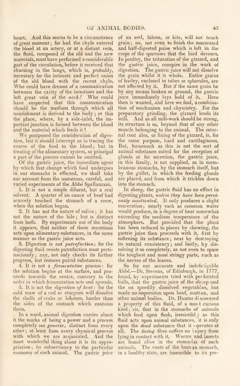 heart. And this seems to be a circumstance of great moment; for had the chyle entered the blood at an artery, or at a distant vein, the fluid, composed of the old and the new materials, must have performed a considerable part of the circulation, before it received that churning in the lungs, which is, probably, necessary for the intimate and perfect union of the old blood with the recent chyle. Who could have dreamt of a communication between the cavity of the intestines and the left great vein of the neck? Who could have suspected that this communication should be the medium through which all nourishment is derived to the body; or this the place, where, by a side-inlet, the im¬ portant junction is formed between the blood and the material which feeds it 1 We postponed the consideration of diges¬ tion, lest it should interrupt us in tracing the course of the food to the blood; but in treating of the alimentary system, so principal a part of the process cannot be omitted. Of the gastric juice, the immediate agent by which that change which food undergoes in our stomachs is effected, we shall take our account from the numerous, careful, and varied experiments of the Abbe Spallanzani. 1. It is not a simple diluent, but a real solvent. A quarter of an ounce of beef had scarcely touched the stomach of a crow, when the solution began. 2. It has not the nature of saliva; it has not the nature of the bile; but is distinct from both. By experiments out of the body it appears, that neither of these secretions acts upon alimentary substances, in the same manner as the gastric juice acts. 3. Digestion is not putrefaction; for the digesting fluid resists putrefaction most perti¬ naciously; nay, not only checks its farther progress, but restores putrid substances. 4. It is not a fermentative process: for the solution begins at the surface, and pro¬ ceeds towards the centre, contrary to the order in which fermentation acts and spreads. 5. It is not the digestion of heat: for the cold maw of a cod or sturgeon will dissolve the shells of crabs or lobsters, harder than the sides of the stomach which contains them. In a word, animal digestion carries about it the marks of being a power and a process completely sui generis; distinct from every other; at least from every chymical process with which we are acquainted. And the most wonderful thing about it is its appro¬ priation ; its subserviency to the particular economy of each animal. The gastric juice of an owl, falcon, or kite, will not touch grain; no, not even to finish the macerated and half-digested pulse which is left in the crops of the sparrows that the bird devours. In poultry, the trituration of the gizzard, and the gastric juice, conspire in the work of digestion. The gastric juice will not dissolve the grain whilst it is whole. Entire grains of barley, enclosed in tubes or spherules, are not affected by it. But if the same grain be by any means broken or ground, the gastric juice immediately lays hold of it. Here then is wanted, and here we find, a combina¬ tion of mechanism and chymistry. For the preparatory grinding, the gizzard lends its mill. And as all mill-work should be strong, its structure is so, beyond that of any other muscle belonging to the animal. The inter¬ nal coat also, or lining of the gizzard, is, for the same purpose, hard and cartilaginous. But, forasmuch as this is not the sort of animal substance suited for the reception of glands or for secretion, the gastric juice, in this family, is not supplied, as in mem¬ branous stomachs, by the stomach itself, but by the gullet, in which the feeding glands are placed, and from which it trickles down into the stomach. In sheep, the gastric fluid has no effect in digesting plants, unless they have been previ¬ ously masticated. It only produces a alight maceration; nearly such as common water would produce, in a degree of heat sormnvhat exceeding the medium temperature of the atmosphere. But provided that the plant has been reduced to pieces by chewinig, the gastric juice then proceeds with it, first by softening its substance; next by dest roying its natural consistency; and lastly, by dis¬ solving it so completely, as not even to spare the toughest and most stringy parts, s uch as the nerves of the leaves. So far our accurate and indefa'ngable Abbd.—Dr. Stevens, of Edinburgh, in 1777, found, by experiments tried with per forated balls, that the gastric juice of the shc.-ep and the ox speedily dissolved vegetables, but made no impression upon beef, mutt on, and other animal bodies. Dr. Hunter di scovered a property of this fluid, of a mos t curious kind; viz. that in the stomachs of animals which feed upon flesh, irresistibly as this fluid acts upon animal substances, it is only upon the dead substance that it operates at all. The living fibre suffers no i njury from lying in contact with it. Worms and insects are found alive in the stomachs of such animals. The coats of the hum an stomach, in a healthy state, are insensible to its pre-