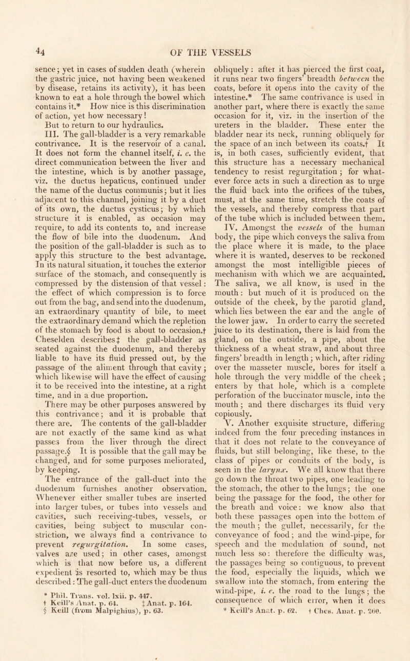 sence; yet in cases of suclclen death (wherein the gastric juice, not having been weakened by disease, retains its activity), it has been known to eat a hole through the bowel which contains it.* How nice is this discrimination of action, yet how necessary! But to return to our hydraulics. III. The gall-bladder is a very remarkable contrivance. It is the reservoir of a canal. It does not form the channel itself, i. e. the direct communication between the liver and the intestine, which is by another passage, viz. the ductus hepaticus, continued under the name of the ductus communis; but it lies adjacent to this channel, joining it by a duct of its own, the ductus cysticus; by which structure it is enabled, as occasion may require, to add its contents to, and increase the flow of bile into the duodenum. And the position of the gall-bladder is such as to apply this structure to the best advantage. In its natural situation, it touches the exterior surface of the stomach, and consequently is compressed by the distension of that vessel: the effect of which compression is to force out from the bag, and send into the duodenum, an extraordinary quantity of bile, to meet the extraordinary demand which the repletion of the stomach by food is about to occasion.! Cheselden describes! the gall-bladder as seated against the duodenum, and thereby liable to have its fluid pressed out, by the passage of the aliment through that cavity; which likewise will have the effect of causing it to be received into the intestine, at a right time, and in a due proportion. There may be other purposes answered by this contrivance; and it is probable that there are. The contents of the gall-bladder are not exactly of the same kind as what passe:; from the liver through the direct passage.^ It is possible that the gall may be changed, and for some purposes meliorated, by keeping. The entrance of the gall-duct into the duodenum furnishes another observation. Whenever either smaller tubes are inserted into larger tubes, or tubes into vessels and cavities, such receiving-tubes, vessels, or cavities, being subject to muscular con¬ striction, we always find a contrivance to prevent regurgitation. In some cases, valves are used; in other cases, amongst which is that now before us, a different expedient is resorted to, which may be thus described: The gall-duct enters the duodenum * Phil. Trans, vol. Ixii. p. 447. t Keill’s Anat. p. 04. j Anat. p. 164. § Keill (from Malpighius), p. 63. obliquely : after it has pierced the first coat, it runs near two fingers’ breadth between the coats, before it opens into the cavity of the intestine.* The same contrivance is used in another part, where there is exactly the same occasion for it, viz. in the insertion of the ureters in the bladder. These enter the bladder near its neck, running obliquely for the space of an inch between its coats.! It is, in both cases, sufficiently evident, that this structure has a necessary mechanical tendency to resist regurgitation ; for what¬ ever force acts in such a direction as to urge the fluid back into the orifices of the tubes, must, at the same time, stretch the coats of the vessels, and thereby compress that part of the tube which is included between them. IV. Amongst the vessels of the human body, the pipe which conveys the saliva from the place where it is made, to the place where it is wanted, deserves to be reckoned amongst the most intelligible pieces of mechanism with which we are acquainted. The saliva, we all know, is used in the mouth : but much of it is produced on the outside of the cheek, by the parotid gland, which lies between the ear and the angle of the lower jaw. In order to carry the secreted juice to its destination, there is laid from the gland, on the outside, a pipe, about the thickness of a wheat straw, and about three fingers’ breadth in length; which, after riding- over the masseter muscle, bores for itself a hole through the very middle of the cheek; enters by that hole, which is a complete perforation of the buccinator muscle, into the mouth; and there discharges its fluid very copiously. V. Another exquisite structure, differing indeed from the four preceding instances in that it does not relate to the conveyance of fluids, but still belonging, like these, to the class of pipes or conduits of the body, is seen in the larynx. We all know that there go down the throat two pipes, one leading to the stomach, the other to the lungs; the one being the passage for the food, the other for the breath and voice: we know also that both these passages open into the bottom of the mouth ; the gullet, necessarily, for the conveyance of food; and the wind-pipe, fox- speech and the modulation of sound, not much less so: therefore the difficulty was, the passages being so contiguous, to prevent the food, especially the liquids, which we swallow into the stomach, from entering the wind-pipe, i. e. the road to the lungs; the consequence of which error, when it does * Keill’s Anat. p. 62. t Ches. Anat. p. 260.