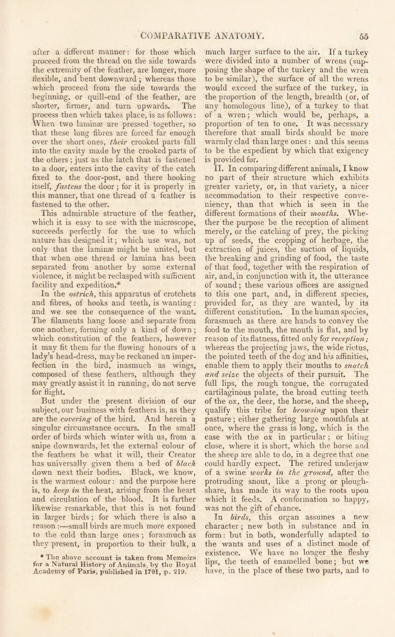 after a different manner: for those which proceed from the thread on the side towards the extremity of the feather, are longer, more flexible, and bent downward ; whereas those which proceed from the side towards the beginning, or quill-end of the feather, are shorter, firmer, and turn upwards. The process then which takes place, is as follows: When two laminae are pressed together, so that these long fibres are forced far enough over the short ones, their crooked parts fall into the cavity made by the crooked parts of the others ; just as the latch that is fastened to a door, enters into the cavity of the catch fixed to the door-post, and there hooking itself, fastens the door; for it is properly in this manner, that one thread of a feather is fastened to the other. This admirable structure of the feather, which it is easy to see with the microscope, succeeds perfectly for the use to which nature has designed it; which use was, not only that the laminae might be united, but that when one thread or lamina has been separated from another by some external violence, it might be reclasped with sufficient facility and expedition.* In the ostrich, this apparatus of crotchets and fibres, of hooks and teeth, is wanting: and we see the consequence of the want. The filaments hang loose and separate from one another, forming only a kind of down; which constitution of the feathers, however it may fit them for the flowing honours of a lady’s head-dress, may be reckoned an imper¬ fection in the bird, inasmuch as wings, composed of these feathers, although they may greatly assist it in running, do not serve for flight. But under the present division of our subject, our business with feathers is, as they are the covering of the bird. And herein a singular circumstance occurs. In the small order of birds which winter with us, from a snipe downwards, let the external colour of the feathers be what it will, their Creator has universally given them a bed of black down next their bodies. Black, we know, is the warmest colour: and the purpose here is, to keep in the heat, arising from the heart and circulation of the blood. It is farther likewise remarkable, that this is not found in larger birds ; for which there is also a reason :—small birds are much more exposed to the cold than large ones ; forasmuch as they present, in proportion to their bulk, a * The above account is taken from Memoirs for a Natural History of Animals, by tlie Royal Academy of Paris, published in 1701, p. 210. much larger surface to the air. If a turkey were divided into a number of wrens (sup¬ posing the shape of the turkey and the wren to be similar), the surface of all the wrens would exceed the surface of the turkey, in the proportion of the length, breadth (or, of any homologous line), of a turkey to that of a wren; which would be, perhaps, a proportion of ten to one. It was necessary therefore that small birds should be more warmly clad than large ones : and this seems to be the expedient by which that exigency is provided for. II. In comparing different animals, I know no part of their structure which exhibits greater variety, or, in that variety, a nicer accommodation to their respective conve- niency, than that which is seen in the different formations of their mouths. Whe¬ ther the purpose be the reception of aliment merely, or the catching of prey, the picking up of seeds, the cropping of herbage, the extraction of juices, the suction of liquids, the breaking and grinding of food, the taste of that food, together with the respiration of air, and, in conjunction with it, the utterance of sound; these various offices are assigned to this one part, and, in different species, provided for, as they are wanted, by its different constitution. In the human species, forasmuch as there are hands to convey the food to the mouth, the mouth is flat, and by reason of its flatness, fitted only for reception; whereas the projecting jaws, the wide rictus, the pointed teeth of the dog and his affinities, enable them to apply their mouths to snatch and seize the objects of their pursuit. The full lips, the rough tongue, the corrugated cartilaginous palate, the broad cutting teeth of the ox, the deer, the horse, and the sheep, qualify this tribe for browsing upon their pasture; either gathering large mouthfuls at once, where the grass is long, which is the case with the ox in particular; or biting close, where it is short, which the horse and the sheep are able to do, in a degree that one could hardly expect. The retired underjaw of a swine works in the ground, after the protruding snout, like a prong or plough¬ share, has made its way to the roots upon which it feeds. A conformation so happy, was not the gift of chance. In birds, this organ assumes a new character; new both in substance and in form: but in both, wonderfully adapted to the wants and uses of a distinct mode of existence. We have no longer the fleshy lips, the teeth of enamelled bone; but we have, in the place of these two parts, and to